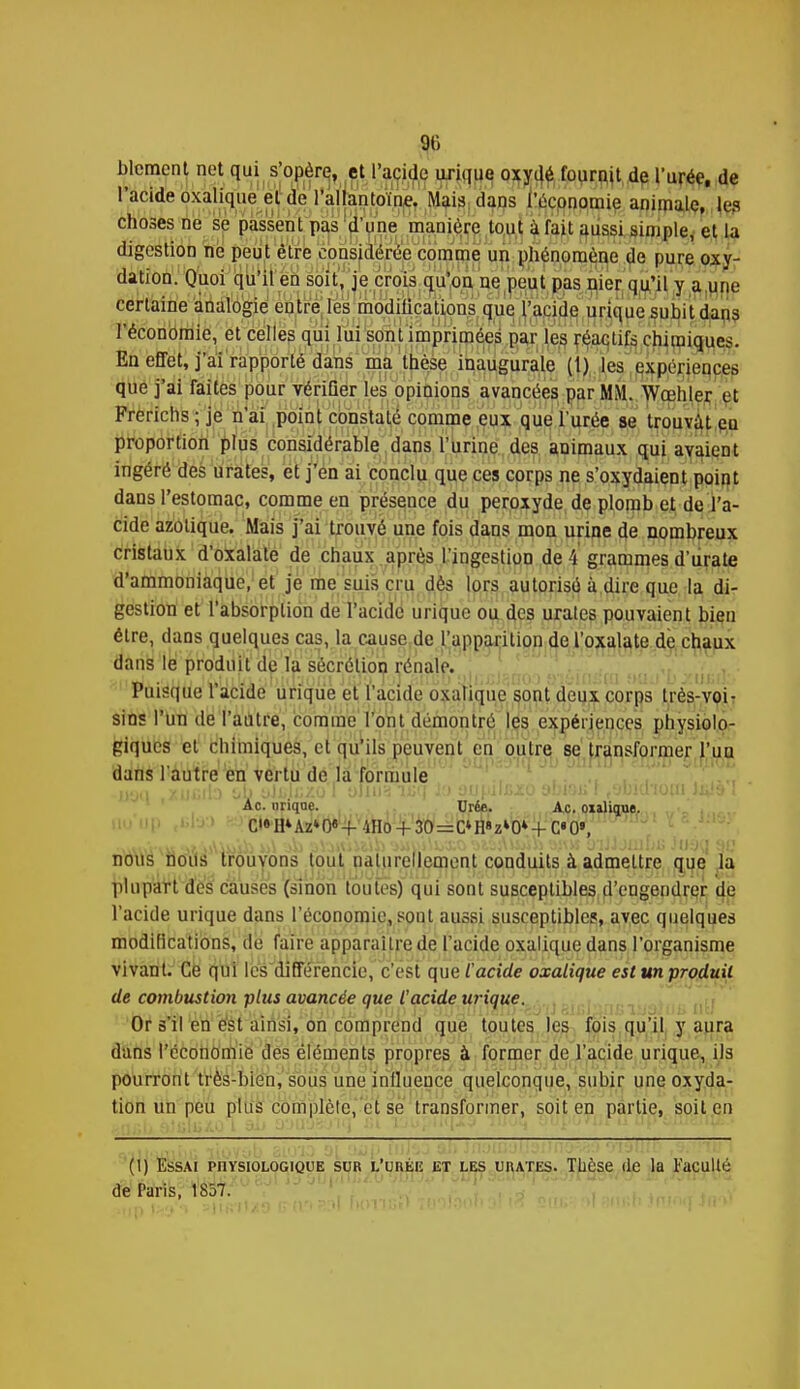 % Moment net qui sjopère, |ft l'acide uriqug oxydé fournit de l'urée, de 1 acide oxalique et de l'allantoïne. Mais dans l'économie animale, les choses ne se passent pas d'une manière tout à fait aussi simple, et la digestion ne peut être considérée comme un phénomène de pure oxy- dation. Quoi qu'il en soit, je crois qu'on ne peut pas nier qu'il y a une certaine analogie entre les modilications que l'acide urique subit dans l'économie, et celles qui lui sont imprimées par les réactifs chimiques. En effet, j'ai rapporté dans ma thèse inaugurale (1) les expériences que j'ai faites pour vérifier les opinions avancées par MM. Wœhler et Frerichs ; je n'ai point constaté comme eux que l'urée se trouvât eu proportion plus considérable dans l'urine des animaux qui avaient ingéré des urates, et j'en ai conclu que ces corps ne s'oxydaient point dans l'estomac, comme en présence du peroxyde de plomb et de l'a- cide azotique. Mais j'ai trouvé une fois dans mon urine de nombreux cristaux d'oxalate de chaux après l'ingestion de i grammes d'urate d'ammoniaque, et je me suis cru dès lors autorisé à dire que la di- gestion et l'absorption de l'acide urique ou des urates pouvaient bien être, dans quelques cas, la cause de l'apparition de l'oxalate de chaux dans le produit de la sécrétion rénale. Puisque l'acide urique et l'acide oxalique sont deux corps très-voi- sins l'un de l'autre, comme l'ont démontré les expériences physiolo- piques el chimiques, et qu'ils peuvent en outre se transformer l'un dans l'autre en vertu de la formule Ac. nriqne. Urée. Ac. oxalique. C»« H4 Az» 0« -f 4Ho + 30=C» H» z*0» + C« 0», nous nous trouvons tout naturellement conduits à admettre que la plupart des causes (sinon toutes) qui sont susceptibles d'engendrer de l'acide urique dans l'économie, sont aussi susceptibles, avec quelques modifications, de faire apparaître de l'acide oxalique dans l'organisme vivant. Ce qui les différencie, c'est que l'acide oxalique est un produit de combustion plus avancée que l'acide urique. Or s'il en est ainsi, on comprend que toutes les fois qu'il y aura dans l'économie des éléments propres à former de l'acide urique, ils pourront très-bien, sous une influence quelconque, subir une oxyda- tion un peu plus complète, et se transformer, soit en partie, soit en (1) Essai physiologique sur l'urée et les urates. Thèse de la Faculté de Faris, 1857.