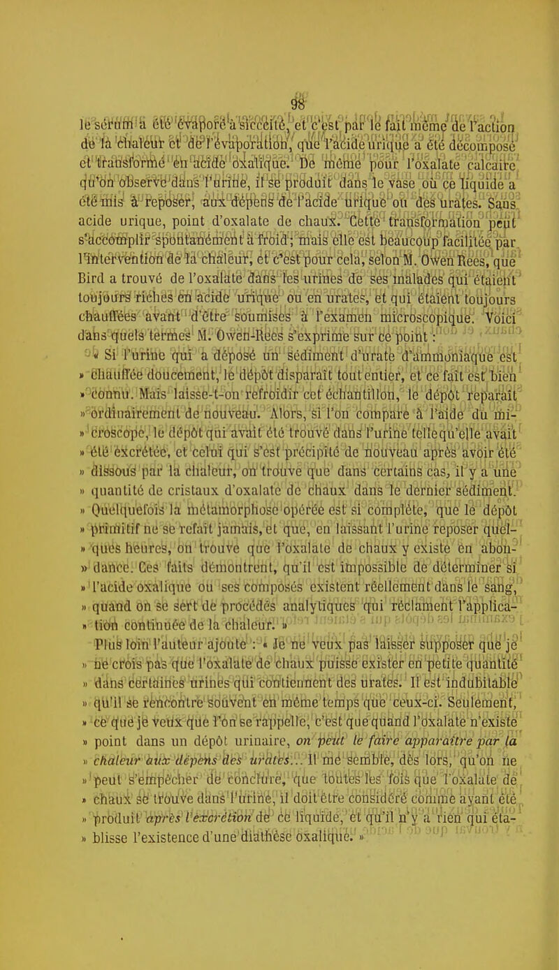 le sérum i élé évaporé a skvcilé, à c'est par le fait même de Faction de la chaleur et drMvuporation, que l'acide inique a été décomposé et transforme on acide oxalique. De même pour l'oxalate calcaire qu'on observe dans l'urine, il se produit dans le vase où ce liquide a été mis à reposer, aux dépens de l'acide urique ou des urates. Sans acide urique, point d'oxalate de chaux. Cette transformation peut s'accomplir spontanément à froid; mais elle est beaucoup facilitée par l'intervention de la chaleur, et c'est pour cela, selon M. Owen Rees, que Bird a trouvé de l'oxalate dans les urines de ses malades qui étaient toujours riches en acide urique ou en urates, et qui étaient toujours chauffées avant d'être soumises à l'examen microscopique. Voici dans quels termes M. Owen-Rees s'exprime sur ce point : « Si l'uriuo qui a déposé un sédiment d'urate d'ammoniaque est » chauffée doucement, le dépôt disparait tout entier, et ce fait est bien » connu. Mais laisse-t-on refroidir cet échantillon, le dépôt réparait » ordinairement de nouveau. Alors, si l'on compare à l'aide du mi- » croscope, le dépôt qui avait été trouvé dans l'urine tellequ'elle avait » été excrétée, et celui qui s'est précipité de nouveau après avoir été » dissous par la chaleur, on trouve que dans certains cas, il y a une » quantité de cristaux d'oxalate de chaux dans le dernier sédiment. » Ouelquel'ois la métamorphose opérée est si complète, que le dépôt » primitif ne se refait jamais, et que, en laissant l'urine reposer quel- ques heures, on trouve que l'oxalate de chaux y existe en abou- » (lance. Ces faits démontrent, qu'il est impossible de déterminer si » l'acide oxalique ou ses composés existent réellement dans le sang, » quand on se sert de procédés analytiques qui réclament l'applica- » tion continuée de la chaleur. » Plus loin l'auteur ajoute : . Je ne veux pas laisser supposer que je » ne crois pas que l'oxalate'de chaux puisse exister en petite quantité » dans certaines urines qui contiennent des urates. 11 est indubitable » qu'il se rencontre souvent en même temps que ceux-ci. Seulement, » ce que je veux que l'on se rappelle, c'est que quand l'oxalate n'existe » point dans un dépôt urinaire, on peut le faire apparaître par la » chaleur aux dépens des urates... 11 me semble, dès lors, qu'on ne «'çeiit'y'^liitJëciiër' ârfe'ltoôc,fu,r^<'itie 18ttTCëJfi3s>''tôfè ^e l'oxalate' de! . chaux se trouve dansTÙririe, il doit être considéré comme ayant été » produit après l excrétion de ce liquide, et qu'il n'y a rien qui éta- » blisse l'existence d'une diathésc oxalique. »