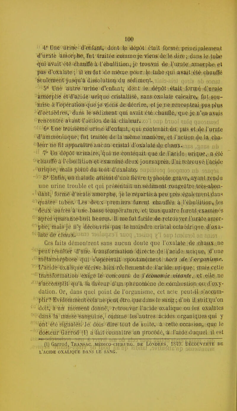 106 4* Cne urine d'enfant, dont le dépôt était formé, principalement d'urate amorphe, fut traitée comme je viens de le dire; dans le tube qui avait été chauffé à l'ébullilion, je trouvai de l'imite amorphe et pas d'oxalule; il en fut de même pour le tube qui avait été chauffé seulement jusqu'à dissolution du sédiment. 5° Une autre urine d'enfant, dont le dépôt était formé d'u raie amorphe et d'acide urique cristallisé, sans oxalate calcaire, fut sou- mise à l'opération que je viens de décrire, et je ne rencontrai pas plus d'octaèdres, dans le sédiment qui avait été chaude, que je.n'en avais ^ehcontré avant l'action de la dialeursxo'i oup bmol eulq qooD0S9d ; 6» Uné troisième urine d'enfant, qui contenait du phs et d,e l'urate d'ammoniaque, fut traitée de la môme manière, et l'action de la cha- leur ne fit apparaître aucun cristal d^oxalaledo chanx^rma rgnjia ub 7° Un dépôt urinaire, qui ne contenait que de l'acide urique, a été chauffé à l'ébullilion et examiné deux joursapréa. J'ai retrouvé ['acide -(,Uritjlié,ftiifeal8 pb1flt>(tuxtoi]lk;dîdxaJàtep aupioJoiq ùsoqmoo ub &%eqèB S Enfin, un malade atteint d'une lièvre typhoïde grave, ayant rendu une urine Irotible et qui présentait un sédiment rougeatre très-abon- dant, formé d'uralo amorphe, jo le répartis à peu près également dans quatre tubès. Lés deux premiers furent chauffés à l'ébullilion, les deux autres à une baeso température, et tous quatre fmrenl examinés adirés quarante-huit heures. Il me fut facile de retrouyef l'urate amor- phe, mais je n'y découvris pas le moindre cristal octaédriqne d'oxa- '•îate d^d^au^'^no laaujqjca'I ujoq tioaiuq ^'1 aup Jashnol 9n 2pi9i Ces faits démontrent sans aucun doute que l'oxalate de chaux ne peutrésnller d'une ■'Iranjtorniation directe de l'acide unique* d'une métamoi'pho?e qui s'opérerait spontanément hors de l'organisme. ' L'acide oxalique dérive bien réetlement-de l'aride urique; mais celle  transformation exige le concours de Y économie vivante, et elle ne s'accomplit qu'à ùi faveur d'un phénomène de combustion ou;d'oxy- dation. Or, dans quel point de l'organisme, cet acte peut-il s'accom- plir? Evidemment cela no peut être que dans le sang; d'où il suit qu'on doit, à un moment donné, retrouver l'acide oxalique ou les oxalates dans la masse Sanguine, comme les'autres acides organiques qui y ont été signalés. Je dois dire tout de suite, à cette occasion, que le docteur Garrod (1) a (ait connaître un procédé, à l'aide duquel il est —— (l) Garrod, TjiANSAc.MÉDico-cmiii'nc. de Londî\es, 1S49. Découverte de mi w\ TT!,)Tnj)-r4?ii/ âinjjoa usup rthiwr /raltioticun 9BU9iJiJoim h ACIDE OXAUQl'E DANS LE SANG.