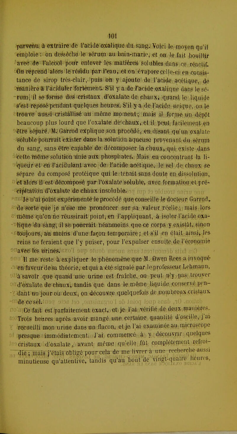 parvenu à extraire de l'acide oxalique du sang. Voici le mnyon qu'il emploie : on dessèche le sérum au bain-marie, et on le fait bouillir avec de l'alcool pour enlever les matières solubles dans ce réactif. On reprend alors le résidu par l'eau, et on évapore celle-ci en consis- tance de sirop très-clair, puis on y ajoute de l'acide acétique, de manière à l'aciduler fortement. S'il y a de l'acide oxalique dans le sé- rum, il se forme des cristaux d'oxalate de chaux, quand le liquide s'est reposé pendant quelques heures. S'il y a de l'acide in ique, on le trouve aussi cristallisé au même moment; mais il l'orme un dépôt beaucoup plus lourd que l'oxalate de chaux, et il peut facilement en être séparé. M. Garrod explique son procédé, en disant qu'un oxalate soluble pourrait exister dans la solution aqueuse provenant du sérum du sang, sans être capable de décomposer la chaux, qui existe dans cette même solution unie aux phosphates. Mais en concentrant la li- queur et en l'acidulant avec de l'acide acétique, le ?,el de chaux se sépare du composé protéique qui le tenait sans doute en dissolution, et alors il est décomposé par l'oxalate soluble, avec formation et pré- cipitation d'oxalate de chaux insoluble. Je n'ai point expérimenté le procédé que conseille le docteur fran'orl, de sorte que je n'ose me prononcer sur sa valeur réelle ; mais lors même qu'on ne réussirait point, en l'appliquant, à isoler l'acide oxa- lique du sang, il se pourrait néanmoins que ce corps y existât, sinon toujours, au moins d'une façon temporaire ; et s'il en élait ainsi, les reins ne feraient que l'y puiser, pour l'expulser ensuite de l'économie '';afé$tetfrnSé8Jfi*ofI aup oJuob nraoï/c ?.nr>? î09ilnûmÔb alitl 89D 11 me reste à expliquer te phénomène que M. Owen Rees a invoqué en faveurdesa théorie, etqui a été signalé par le professeur Lehmann, à savoir que quand une urine est fraîche, on peut n'y pas trouver d'oxalate de chaux, tandis que dans le môme liquide conservé pen- dant un jour ou deux, on découvre quelquefois de nombreux cristaux de ce sel. Ce fait est parfaitement exact, et je l'ai vérifié de deux manières. Trois heures après avoir mangé une certaine quantité d'oseille, j'ai- recueilli mon urine dans un ilacon, et je l'ai examinée au microscope presque immédiatement. J'ai commencé à y découvrir quelques cristaux d'oxalate, avant même qu'elle fût complètement refroi- die ; mais j'étais obligé pour cela de me livrer à tree recherche aussi minutieuse qu'attentive, tandis qu'au bout de vingt-qna.re heures,