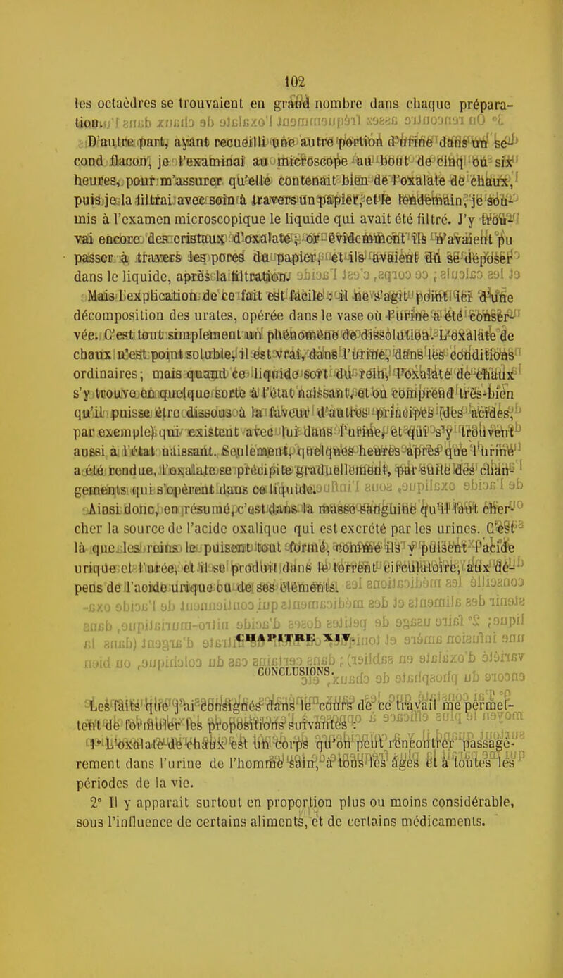 les octaèdres se trouvaient en grand nombre clans chaque prépara- tioDuj'I sniib xHBito ab aJclKxo'I Juonmiaupaïl ssesc o'iJnoonai nO D'i D'autre part, ayant recueilli une autre portion d'urine dans un se- cond flacon, je l'examinai au microscope au bout de cinq ou six heures, pour m'assurer qu'elle contenait bien de l'oxalate de chaux, puis je la iiltrai-favefcsoïmà iMWwm'flnîpSpiëltfeWë féftyfenràin^ë sou- mis à l'examen microscopique le liquide qui avait été liltré. J'y trou- vai encoreo*fleffloriBtmiipMi£^lat^ pu passer à travers les pores du papier, et ils !aVàièti§ ïHi së'àe^dsfer*'' dans le liquide, aprei.la.ttltKUjôW obiafil J89'o t,eqiQ3 oa ; aluolca sol Ja Mais l'explication de ce fait est facile : il ne s'agit point ici d'une décomposition des urates, opérée dans le vase où. PiirfÈfe^^té'fe'tfiSèr^' vée. C'est tout simplement un phénomène deMigàôldtlSa^L^kâlà^âe chaux n'est point soluble, il est vrai, dans l'urine, dans les conditions ordinaires ; mais quanti èe^liqoidcïJgo*! >6é> rëîni|^ôxlatitélfdè';cïfa4Îxîii s'y trouve en quelque sorte à l'étal naissant, et on comprend très-bien qttjilipoissaétro«lisBdii3oà laifàVeuu1 d'aHt^^fedi^ifdfes^^feMes^^ par exemple),qui/ existent avec lui dans rurrôef>fet^uYJsY WBiivéh^ aussi à; l'état naissant. Senlemeivt^quélqu^s-heUïës^'prè^que'^Unb^1' a:été:Eeadue,.'t'oKialateise précipite gradudllèm'&it, ^rsuiteidéé1 cîiad-; 1 gements qui s'opèrent dans ce. liquide. 'jRni'l suoa .aupilcxo 9biac I ab Ainsi donc, en ;résumé, c'o5H(J»ns. la BWWfié'-ëfiflgùittë^uWfà^ crier'10 cher la source de l'acide oxalique qui est excrété parles urines. C'est là qucx.los'-roins> le-puiseatt^itmit efbritt^^i^At^^ë^^^âiië^^-P^uife tirique et l'urée, et il se produit dans lé torrent circulatoire, aux dc- peds'deU'aojd&dr^uaibond^sWe^m^â eal enoiJcaibùai saJ àïlisaaoD -exo obiDii'l ab juonûaiJiioaiupaJaamcaibam 23b Ja eJuamilc aab linaJa encb ,oupiJiinum-oili(i abiau'b aaaob aalilaq ab a^cau oiicl'£ ;aupil CHAPITRE XIV. naid uo .aupirialoa ub aca Euiulïaa enab ; (isildea na aJBbixo'b aJansv CONCLUSDIfoN /xuiitfa ab aljîilqaorfq ub aioana Les faits qiie j'ai -Consignés dans le cours de ce travail me permet- tent de roVrfHtos ^8^«'iu4va»° é 90Xi0ll1f. f<W™]om P I/oxalaftMdtt-VhSbun corps qu'on peut rencontrer passagè- rement dans l'urine de l'homm'e1 ^ïi^të»^^ eï à toutesW périodes de la vie. 2° Il y apparaît surtout en proportion plus ou moins considérable, sous l'influence de certains aliments, et de certains médicaments.