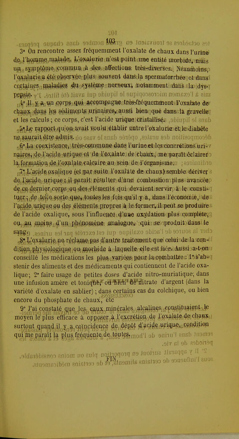 -incqoiq oupcdi sncb o'Kiraon tfi&ig 09 Insicynoit 9a aaifiâcJoo VA 3° On rencontre assez fréquemment l'oxalate de chaux dans l'urine do l'borame malade. L'oxalurie n'est point .une entité morbide, mais un symptôme commun à des affections très-dircefsesii Néanmoins, roxaluriej$#Éf§)?§eFS6er;plus souvent dans la spcrmalorrhée et dans certaines maladies du système nerveux, notamment dans la dys- P9Pë# y'I -ôiJJiï ùJo Iibvxï inp obiupil ol snpiqooaoïoirn namfixo'l ù aioi jifoife^W1 ^Çrpjbfflrà^smpagQe.rtrès-fEéquemmGntoîFoxalate àev 4^#§8 ta? §é*Ugi^t§;;u.rinaires, aussi bien que dansda gravell© et les calculs ; ce corps, c'est l'acide urique ctotalliseV; ,9biupii ol amsb 5» Le rapport qu'on, avait voulu établir entre l'oxalurie et le diabète ^SftW^^^a^W^bo 93BV o( eofib oînàqo faobnu aob noiJiaoqrrioo9b 6° La coexistence, très-commune dans l'urine et les concrétions uri- naires, de l'acide urique et de l'oxalate de chaux, me parait éclairer la^pj^a^ip^jq^JiQxpl^tftiÇaJjCjiire au sein de rongaanjeaieiD ja9iifi 7* L'acide oxalique (et par suite l'oxalate de chaux) semble dériver de l'acide uriquÇifcÀtfaiîajtjié^tol^d^nei comibus.tâoniplus avancée de ce dernier corps ou des éléments qui devaient servir à le consti- tua Ldp ^jfô$a|J&eaa.ftesrtouiep ^(fqisiaMi'àlipl,.JdaBsil'économie, de l'acide urique ou des éléments propres à le former, il peut se produire de l'acide oxalique, sous l'influence d'une oxydation plus complète, ou^ ^pçpij^'qnuplié^eagMi «!DS^Ui!^'aqaitiisé^odfQitoaaQ8i4e s$$9 .39nhu aolifiq 9]<nox9)89 iup 9npilcxo obiot'i ob9D-iuoa cl vjifo ^•.L'oxalurie ne réclanaç, pas d'autre traitement que celui de la can-cl dition physiologique ou morbide à laquelle.elle est liée. Aussi a-t-on conseillé les médications les ^^[iyarjé^p^BtJajo^MabalUîo : ^s'absq stenir des aliments et des médicaments qui contiennent de l'acide oxa- lique; 2 faire usage de petites doses d'acide nitro-muriatique, dans une infusion amère et toniqW^^ïen^ftPifitrate d'argent (dans la variété d'oxalate en sablier) ; dans certains cas du colchique, ou bien encore du phosphate de chaux, etc 9° constaté^ge^i^ moyen le plus efficace à opposer à l'excrétion de l'oxalate de chaux surtout quan^i^y^^'^çidgqcç ^,#ÇM urulue' condltioQ qui me parait la plus.f^quen^d^fout^!fnoI|M ab onmi'l .917 cl oh sobomq .oldfi'iôbifinoo aniom no aulq norUpqo'iq 09 JnoJma toqqB Y II S .aasoiBoiWra Mini™ 3b l%om\\r, BOteJiao ol, waounni 1 Ëuo«