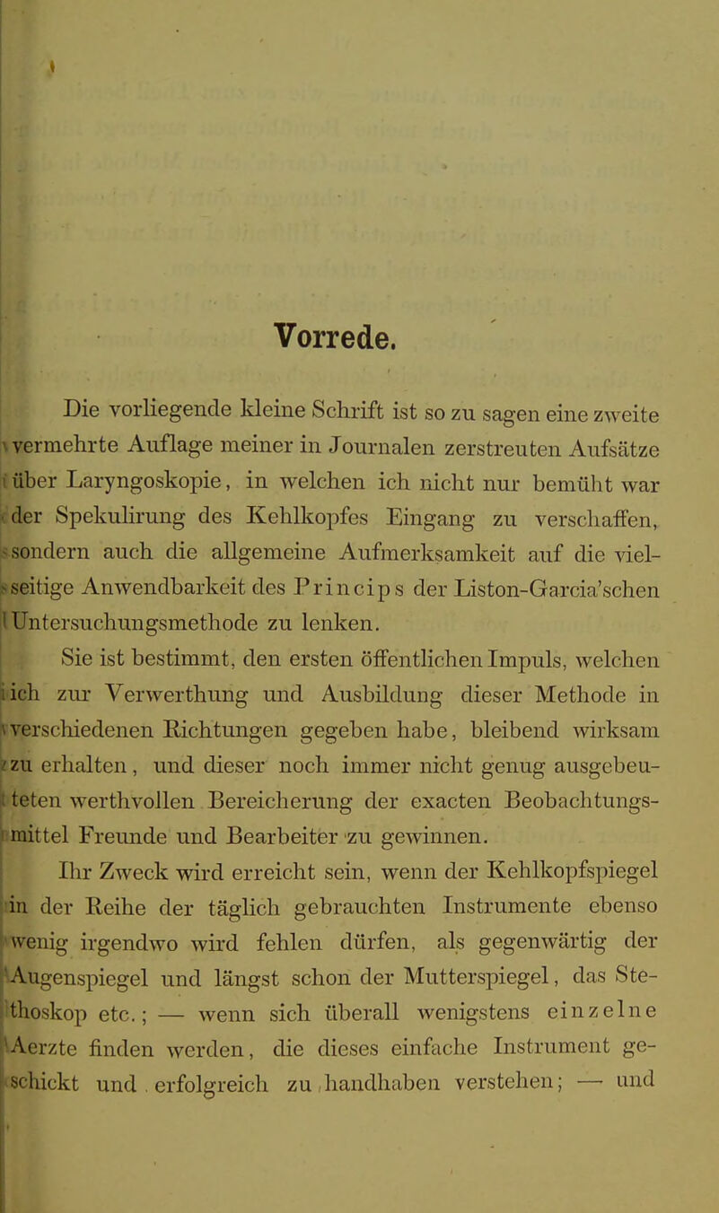 ♦ Vorrede. Die vorliegende kleine Schrift ist so zu sagen eine zweite \ vermehrte Auflage meiner in Journalen zerstreuten Aufsätze iüber Laryngoskopie, in welchen ich nicht nur bemüht war ider Spekulirung des Kehlkopfes Eingang zu verschaffen, sondern auch die allgemeine Aufmerksamkeit auf die viel- seitige Anwendbarkeit des Princips der Liston-Garcia'schen \Untersuchungsmethode zu lenken. Sie ist bestimmt, den ersten öffentlichen Impuls, welchen üch zur Verwerthung und Ausbildung dieser Methode in Iverschiedenen Richtungen gegeben habe, bleibend wirksam zzu erhalten, und dieser noch immer nicht genug ausgebeu- I teten werthvollen Bereicherung der exaeten Beobachtungs- i mittel Freunde und Bearbeiter zu gewinnen. Ihr Zweck wird erreicht sein, wenn der Kehlkopfspiegel in der Reihe der täglich gebrauchten Instrumente ebenso wenig irgendwo wird fehlen dürfen, als gegenwärtig der Augenspiegel und längst schon der Mutterspiegel, das Ste- thoskop etc.; — wenn sich überall wenigstens einzelne Aerzte finden werden, die dieses einfache Instrument ge- glückt und . erfolgreich zu,handhaben verstehen; — und