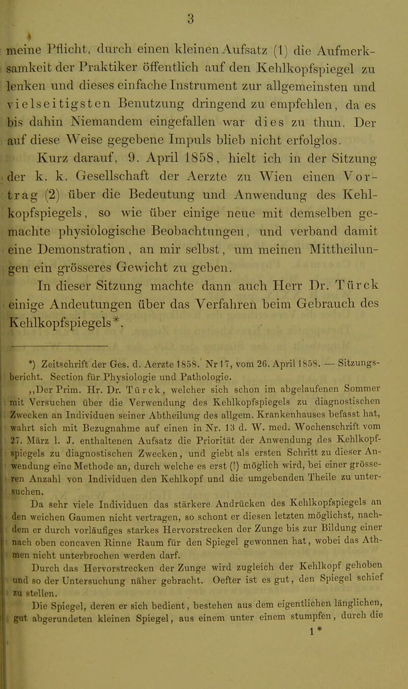 meine Pflicht, durch einen kleinen Aufsatz (1) die Aufmerk- samkeit der Praktiker öffentlich auf den Kehlkopfspiegel zu lenken und dieses einfache Instrument zur allgemeinsten und vielseitigsten Benutzung dringend zu empfehlen, da es bis dahin Niemandem eingefallen war dies zu thun. Der auf diese Weise gegebene Impuls blieb nicht erfolglos. Kurz darauf, 9. April 185S, hielt ich in der Sitzung der k. k. Gesellschaft der Aerzte zu Wien einen Vor- trag (2) über die Bedeutung und Anwendung des Kehl- kopfspiegels , so wie über einige neue mit demselben ge- machte physiologische Beobachtungen, und verband damit eine Demonstration , an mir selbst, um meinen Mittheilun- gen ein grösseres Gewicht zu geben. In dieser Sitzung machte dann auch Herr Dr. Türck einige Andeutungen über das Verfahren beim Gebrauch des Kehlkopfspiegels*. *) Zeitschrift der Ges. d. Aerzte 1858.' Nr 17, vom 26. April 1S58. — Sitzungs- bericht. Section für Physiologie und Pathologie. „DerPrim. Hr. Dr. Türck, welcher sich schon im abgelaufenen Sommer ■ mit Versuchen über die Verwendung des Kehlkopfspiegels zu diagnostischen Zwecken an Individuen seiner Abtheilung des allgem. Krankenhauses befasst hat, wahrt sich mit Bezugnahme auf einen in Nr. 13 d. W. med. Wochenschrift vom 27. März 1. J. enthaltenen Aufsatz die Priorität der Anwendung des Kehlkopf- spiegels zu diagnostischen Zwecken, und giebt als ersten Schritt zu dieser An- wendung eine Methode an, durch welche es erst (!) möglich wird, bei einer grösse- ren Anzahl von Individuen den Kehlkopf und die umgebenden Theile zu unter- suchen. Da sehr viele Individuen das stärkere Andrücken des Kehlkopfspiegels an den weichen Gaumen nicht vertragen, so schont er diesen letzten möglichst, nach- dem er durch vorläufiges starkes Hervorstrecken der Zunge bis zur Bildung einer ' nach oben concaven Rinne Raum für den Spiegel gewonnen hat, wobei das Ath- men nicht unterbrochen werden darf. Durch das Hervorstrecken der Zunge wird zugleich der Kehlkopf gehoben und so der Untersuchung näher gebracht. Oefter ist es gut, den Spiegel schief zu stellen. Die Spiegel, deren er sich bedient, bestehen aus dem eigentlichen länglichen, gut abgerundeten kleinen Spiegel, aus einem unter einem stumpfen, durch die 1*