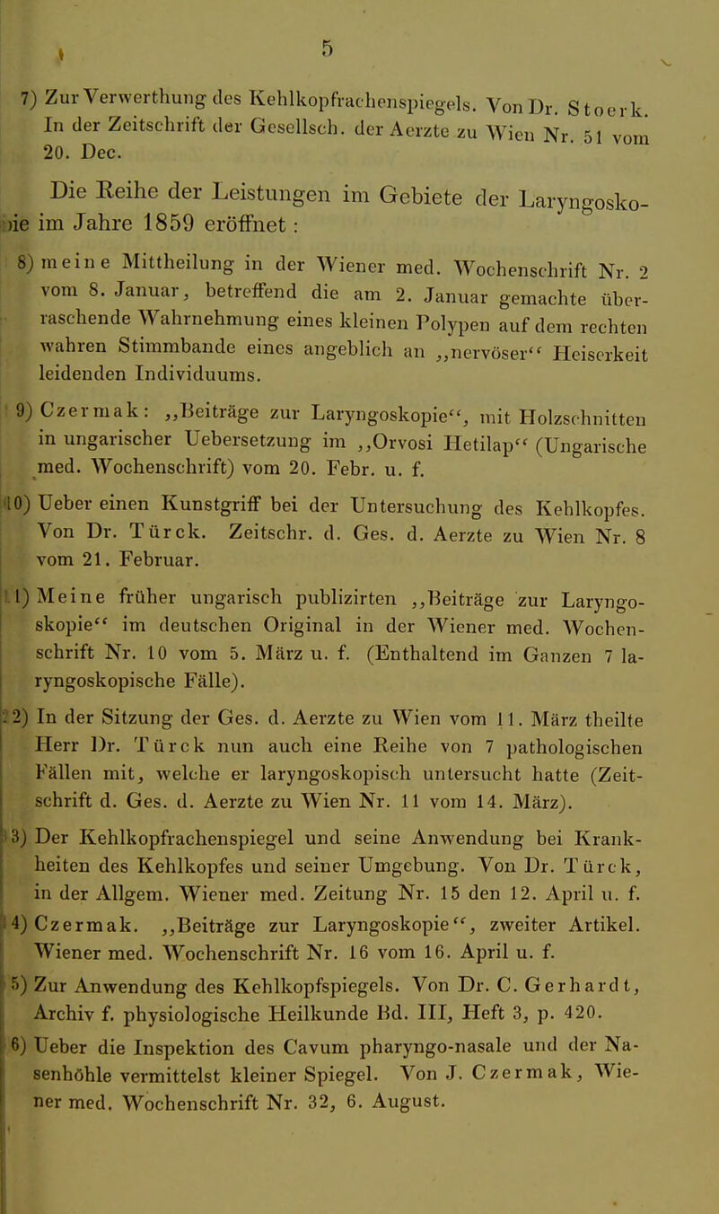 7) ZurVerwerthungdes Kehlkopfrachenspiegels. Von Dr. Stoerk In der Zeitschrift der Gesellsch. der Aerzte zu Wien Nr 51 vom 20. Dec. ^ Die Reihe der Leistungen im Gebiete der Laryngosko- pe im Jahre 1859 eröffnet : 8) meine Mittheilung in der Wiener med. Wochenschrift Nr. 2 vom 8. Januar, betreffend die am 2. Januar gemachte über- raschende Wahrnehmung eines kleinen Polypen auf dem rechten wahren Stimmbande eines angeblich an „nervöser'' Heiserkeit leidenden Individuums. 9) Czermak: „Beiträge zur Laryngoskopie, mit Holzschnitten in ungarischer Uebersetzung im „Orvosi Hetilap (Ungarische med. Wochenschrift) vom 20. Febr. u. f. '10) Ueber einen Kunstgriff bei der Untersuchung des Kehlkopfes. Von Dr. Türck. Zeitschr. d. Ges. d. Aerzte zu Wien Nr. 8 vom 21. Februar. 1) Meine früher ungarisch publizirten „Beiträge zur Laryngo- skopie im deutschen Original in der Wiener med. Wochen- schrift Nr. 10 vom 5. März u. f. (Enthaltend im Ganzen 7 la- ryngoskopische Fälle). :2) In der Sitzung der Ges. d. Aerzte zu Wien vom 11. März theilte Herr Dr. Türck nun auch eine Reihe von 7 pathologischen Fällen mit, welche er laryngoskopisch untersucht hatte (Zeit- schrift d. Ges. d. Aerzte zu Wien Nr. 11 vom 14. März). ;3) Der Kehlkopfrachenspiegel und seine Anwendung bei Krank- heiten des Kehlkopfes und seiner Umgebung. Von Dr. Türck, in der Allgem. Wiener med. Zeitung Nr. 15 den 12. April u. f. 4) Czermak. „Beiträge zur Laryngoskopie, zweiter Artikel. Wiener med. Wochenschrift Nr. 16 vom 16. April u. f. 5) Zur Anwendung des Kehlkopfspiegels. Von Dr. C. Gerhardt, Archiv f. physiologische Heilkunde Bd. III, Heft 3, p. 420. 6) Ueber die Inspektion des Cavum pharyngo-nasale und der Na- senhöhle vermittelst kleiner Spiegel. Von J. Czermak, Wie- ner med. Wochenschrift Nr. 32, 6. August.