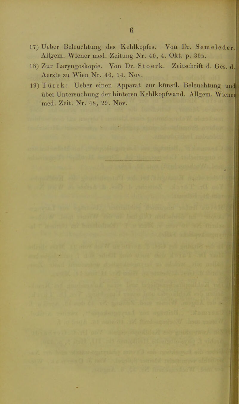 17) Ueber Beleuchtung des Kehlkopfes. Von Dr. Semeled Allgem. Wiener med. Zeitung Nr. 40, 4. Okt. p. 305. 18) Zur Laryngoskopie. Von Dr. Stoerk. Zeitschrift d. Ges. Aerzte zu Wien Nr. 46, 14. Nov. 19) Türck: Ueber einen Apparat zur künstl. Beleuchtung i über Untersuchung der hinteren Kehlkopfwand. Allgem. Wie med. Zeit. Nr. 48, 29. Nov.