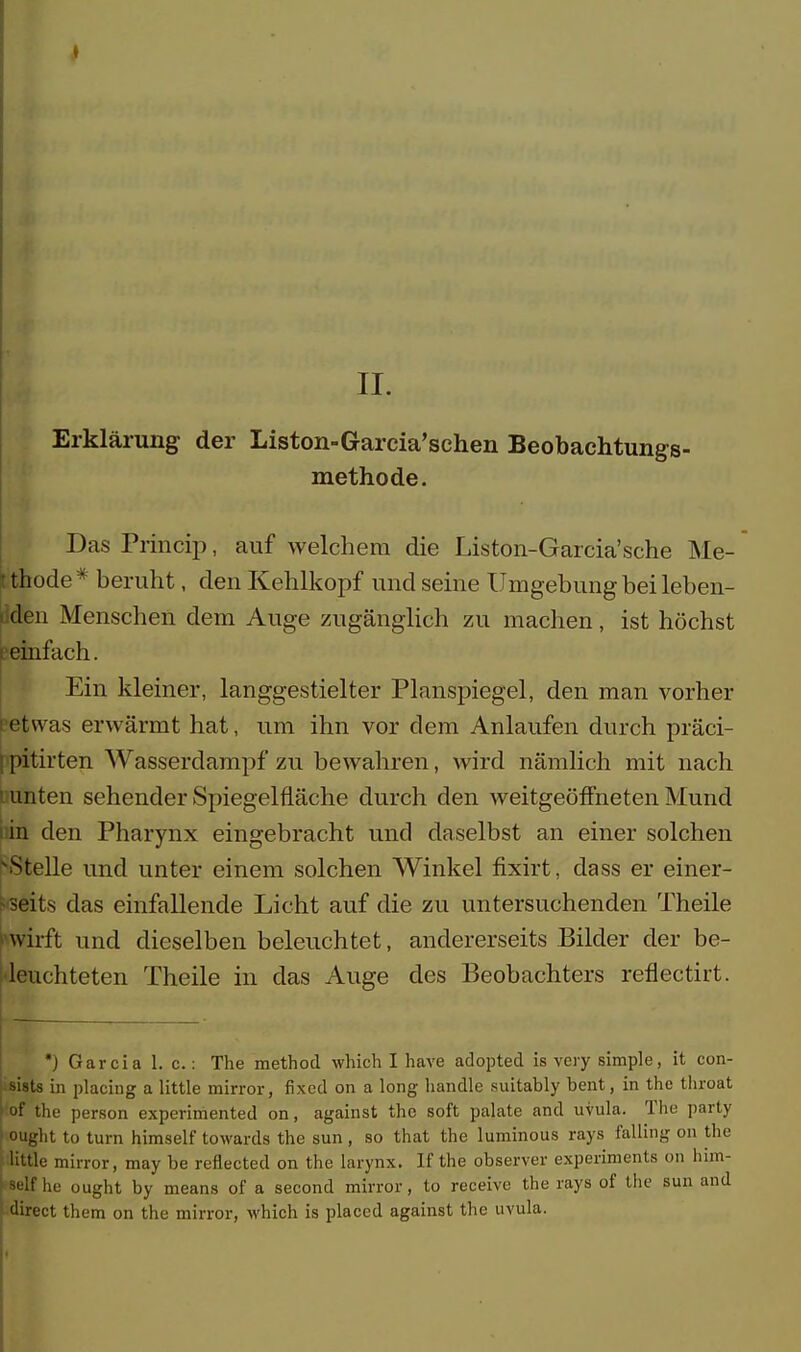 Erklärung der Liston-Garcia'schen Beobachtungs- methode. Das Princip, auf welchem die Liston-Garcia'sche Me- thode* beruht, den Kehlkopf und seine Umgebung bei leben- den Menschen dem Auge zugänglich zu machen, ist höchst einfach. Ein kleiner, langgestielter Planspiegel, den man vorher etwas erwärmt hat, um ihn vor dem Anlaufen durch präci- pitirten Wasserdampf zu bewahren, wird nämlich mit nach unten sehender Spiegelfläche durch den weitgeöffneten Mund in den Pharynx eingebracht und daselbst an einer solchen Stelle und unter einem solchen Winkel fixirt, dass er einer- seits das einfallende Licht auf die zu untersuchenden Theile wirft und dieselben beleuchtet, andererseits Bilder der be- leuchteten Theile in das Auge des Beobachters reflectirt. *) Garcia 1. c.: The method which I have adopted is very simple, it con- sists in placing a little mirror, fixed on a long handle suitably bent, in the throat of the person experimented on, against the soft palate and uvula. The party ought to turn himself towards the sun , so that the luminous rays falling on the little mirror, may be reflected on the larynx. If the observer experiments on him- self he ought by means of a second mirror, to receive the rays of the sun and direct them on the mirror, which is placed against the uvula.