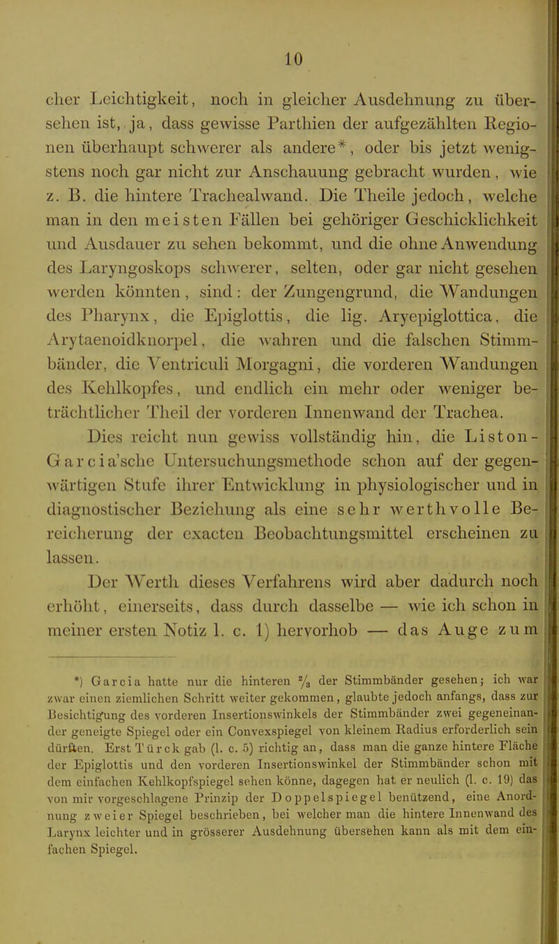 eher Leichtigkeit, noch in gleicher Ausdehnung zu über- II sehen ist, ja, dass gewisse Parthien der aufgezählten Regio- nen überhaupt schwerer als andere*, oder bis jetzt wenig- stens noch gar nicht zur Anschauung gebracht wurden, wie z. B. die hintere Trachealwand. Die Theile jedoch, welche man in den meisten Fällen bei gehöriger Geschicklichkeit I und Ausdauer zu sehen bekommt, und die ohne Anwendung I des Laryngoskops schwerer, selten, oder gar nicht gesehen werden könnten, sind: der Zungengrund, die Wandungen jl des Pharynx, die Epiglottis, die lig. Aryepiglottica, die Arytaenoidknorpel, die wahren und die falschen Stimm- bänder, die Ventriculi Morgagni, die vorderen Wandungen des Kehlkopfes, und endlich ein mehr oder weniger be- trächtlicher Theil der vorderen Innenwand der Trachea. Dies reicht nun gewiss vollständig hin, die Liston- Garcia'sche Untersuchungsmethode schon auf der gegen- wärtigen Stufe ihrer Entwicklung in physiologischer und in diagnostischer Beziehung als eine sehr werthvolle Be- reicherung der exaeten Beobachtungsmittel erscheinen zu. lassen. Der Werth dieses Verfahrens wird aber dadurch noch erhöht, einerseits, dass durch dasselbe — wie ich schon in meiner ersten Notiz 1. c. 1) hervorhob — das Auge zum *) Garcia hatte nur die hinteren % der Stimmbänder gesehen; ich war zwar einen ziemlichen Schritt weiter gekommen, glaubte jedoch anfangs, dass zur Besichtigung des vorderen Insertionswinkels der Stimmbänder zwei gegeneinan- der geneigte Spiegel oder ein Convexspiegel von kleinem Radius erforderlich sein dürften. Erst Türck gab (1. c. 5) richtig an, dass man die ganze hintere Fläche der Epiglottis und den vorderen Insertionswinkel der Stimmbänder schon mit dem einfachen Kehlkopfspiegel sehen könne, dagegen hat er neulich (1. c. 19) das von mir vorgeschlagene Prinzip der Doppelspiegel benützend, eine Anord- nung zweier Spiegel beschrieben, bei welcher man die hintere Innenwand des Larynx leichter und in grösserer Ausdehnung übersehen kann als mit dem ein- fachen Spiegel.