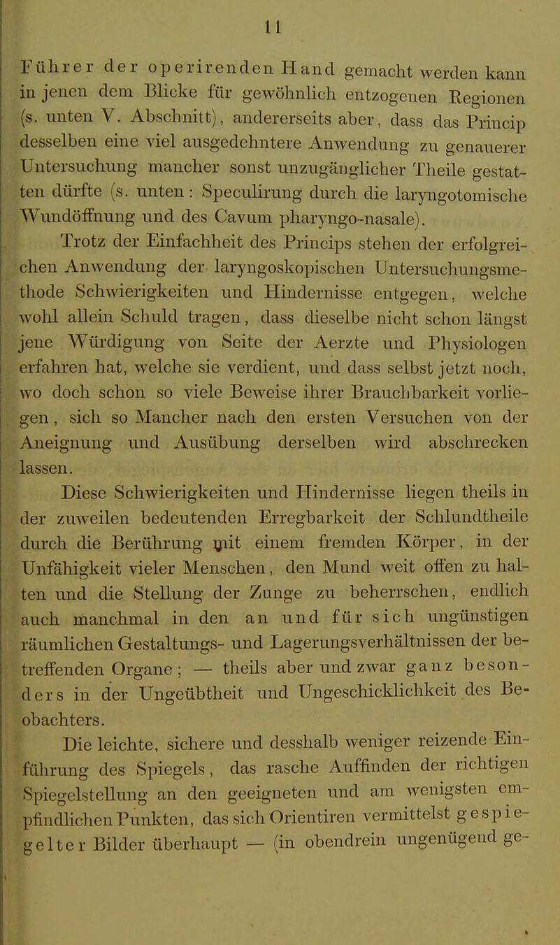 Führer der operirenden Hand gemacht werden kann in jenen dem Blicke für gewöhnlich entzogenen Regionen (s. unten V. Abschnitt), andererseits aber, dass das Princip desselben eine viel ausgedehntere Anwendung zu genauerer Untersuchung mancher sonst unzugänglicher Theile gestat- ten dürfte (s. unten: Speculirung durch die laryngotomische Wundöffnung und des Cavum pharyngo-nasale). Trotz der Einfachheit des Princips stehen der erfolgrei- chen Anwendung der laryngoskopischen Untersuchungsme- thode Schwierigkeiten und Hindernisse entgegen, welche wohl allein Schuld tragen, dass dieselbe nicht schon längst jene Würdigung von Seite der Aerzte und Physiologen erfahren hat, welche sie verdient, und dass selbst jetzt noch, wo doch schon so viele Beweise ihrer Brauchbarkeit vorhe- gen , sich so Mancher nach den ersten Versuchen von der Aneignung und Ausübung derselben wird abschrecken lassen. Diese Schwierigkeiten und Hindernisse liegen theils in der zuweilen bedeutenden Erregbarkeit der Schlundtheile durch die Berührung mit einem fremden Körper, in der Unfähigkeit vieler Menschen, den Mund weit offen zu hal- ten und die Stellung der Zunge zu beherrschen, endlich auch manchmal in den an und für sich ungünstigen räumlichen Gestaltungs- und Lagerungsverhältnissen der be- treffenden Organe ; — theils aber und zwar ganz beson- ders in der Ungeübtheit und Ungeschicklichkeit des Be- obachters. Die leichte, sichere und desshalb weniger reizende Ein- führung des Spiegels, das rasche Auffinden der richtigen Spiegelstellung an den geeigneten und am wenigsten em- pfindlichen Punkten, das sich Orientiren vermittelst gespie- gelter Bilder überhaupt — (in obendrein ungenügend ge-