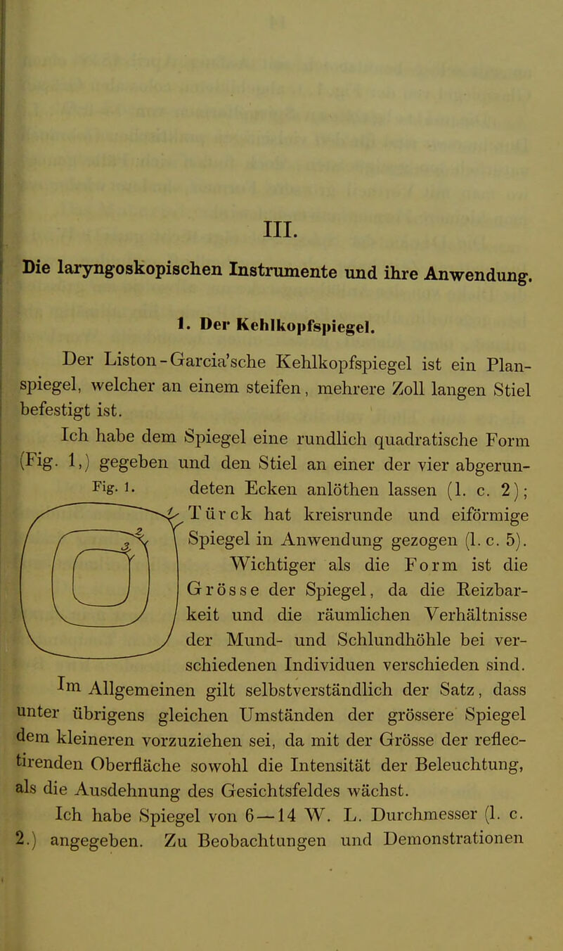 Die laryngoskopischen Instrumente und ihre Anwendung. 1. Der Kehlkopfspiegel. Der Liston-Garcia'sche Kehlkopfspiegel ist ein Plan- spiegel, welcher an einem steifen, mehrere Zoll langen Stiel befestigt ist. Ich habe dem Spiegel eine rundlich quadratische Form (Fig. 1>) gegeben und den Stiel an einer der vier abgerun- Fig-1. deten Ecken anlöthen lassen (1. c. 2); Türe k hat kreisrunde und eiförmige Spiegel in Anwendung gezogen (1. c. 5). Wichtiger als die Form ist die Grösse der Spiegel, da die Reizbar- keit und die räumlichen Verhältnisse der Mund- und Schlundhöhle bei ver- schiedenen Individuen verschieden sind. Im Allgemeinen gilt selbstverständlich der Satz, dass unter übrigens gleichen Umständen der grössere Spiegel dem kleineren vorzuziehen sei, da mit der Grösse der reflec- tirenden Oberfläche sowohl die Intensität der Beleuchtung, als die Ausdehnung des Gesichtsfeldes wächst. Ich habe Spiegel von 6 — 14 W. L. Durchmesser (1. c. 2.) angegeben. Zu Beobachtungen und Demonstrationen