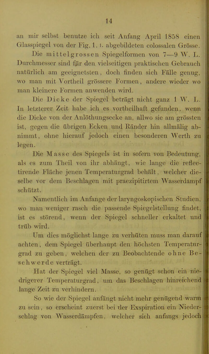 an mir selbst benutze ich seit Anfang April 1858 einen Glasspiegel von der Fig, 1.1. abgebildeten colossalen Grösse. Die mittelgrossen Spiegelformen von 7—9 W. L. Durchmesser sind für den vielseitigen praktischen Gebrauch natürlich am geeignetsten, doch finden sich Fälle genug, wo man mit Vortheil grössere Formen, andere wieder wo man kleinere Formen anwenden wird. Die Dicke der Spiegel beträgt nicht ganz 1 W. L. In letzterer Zeit habe ich es vortheilhaft gefunden, wenn die Dicke von der Anlöthungsecke am allwo sie am grössten ist, gegen die übrigen Ecken und Ränder hin allmälig ab- nimmt, ohne hierauf jedoch einen besonderen Werth zu legen. Die Masse des Spiegels ist in sofern von Bedeutung, als es zum Theil von ihr abhängt, wie lange die reflec- tirende Fläche jenen Temperaturgrad behält, welcher die- selbe vor dem Beschlagen mit praezipitirtem Wasserdampf schützt. Namentlich im Anfange der laryngoskopischen Studien, wo man weniger rasch die passende Spiegelstellung findet, ist es störend, wenn der Spiegel schneller erkaltet und triih wird. Um dies möglichst lange zu verhüten muss man darauf achten, dem Spiegel überhaupt den höchsten Temperatur^ grad zu geben, welchen der zu Beobachtende ohne Be- schwerde verträgt. Hat der Spiegel viel Masse, so genügt schon ein nie- drigerer Temperaturgrad, um das Beschlagen hinreichend lange Zeit zu verhindern. So wie der Spiegel anfängt nicht mehr genügend warm zu sein, so erscheint zuerst bei tler Exspiration ein Nieder- schlag von Wasserdämpfen, welcher sich anfangs jedoch