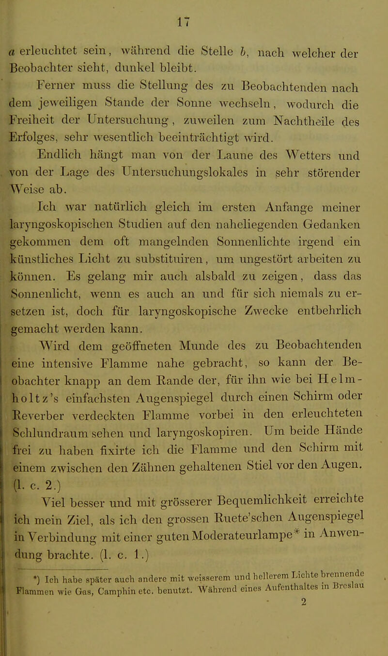 «erleuchtet sein, während die Stelle b, nach welcher der Beobachter sieht, dunkel bleibt. Ferner muss die Stellung des zu Beobachtenden nach dem jeweiligen Stande der Sonne wechseln, wodurch die Freiheit der Untersuchung, zuweilen zum Nachtheile des Erfolges, sehr wesentlich beeinträchtigt wird. Endlich hängt man von der Laune des Wetters und von der Lage des Untersuchungslokales in sehr störender Weise ab. Ich war natürlich gleich im ersten Anfange meiner laryngoskopischen Studien auf den naheliegenden Gedanken gekommen dem oft mangelnden Sonnenlichte irgend ein künstliches Licht zu substituiren, um ungestört arbeiten zu können. Es gelang mir auch alsbald zu zeigen, dass das Sonnenlicht, wenn es auch an und für sich niemals zu er- setzen ist, doch für laryngoskopische Zwecke entbehrlich gemacht werden kann. Wird dem geöffneten Munde des zu Beobachtenden eine intensive Flamme nahe gebracht, so kann der Be- obachter knapp an dem Rande der, für ihn wie bei Helm - holtz's einfachsten Augenspiegel durch einen Schirm oder Reverber verdeckten Flamme vorbei in den erleuchteten Schlundraum sehen und laryngoskopiren. Um beide Hände frei zu haben nxirte ich die Flamme und den Schirm mit einem zwischen den Zähnen gehaltenen Stiel vor den Augen. (1. c. 2.) Viel besser und mit grösserer Bequemlichkeit erreichte ich mein Ziel, als ich den grossen Ruete'schen Augenspiegel in Verbindung mit einer guten Moderateurlampe* in Anwen- dung brachte. (1. c. 1.) •) Ich habe später auch andere mit weisserem und hellerem Lichte brennende Flammen wie Güs, Camphin etc. benutzt. Während eines Aufenthaltes in Breslau 2