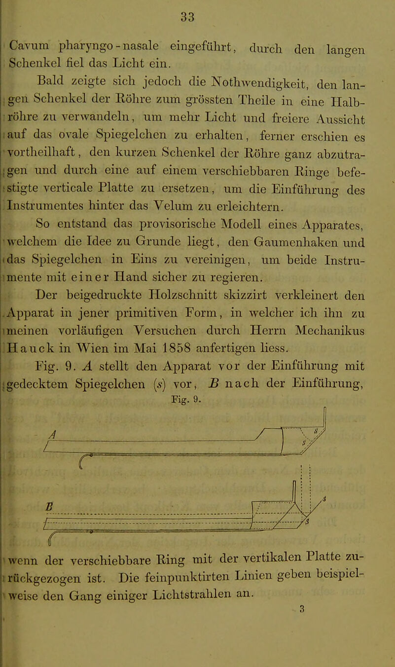 Carum pharyngo - nasale eingeführt, durch den langen Schenkel fiel das Licht ein. Bald zeigte sich jedoch die Nothwendigkeit, den lan- gen Schenkel der Eöhre zum grössten Theile in eine Halb- röhre zu verwandeln, um mehr Licht und freiere Aussicht auf das ovale Spiegelchen zu erhalten, ferner erschien es vortheilhaft, den kurzen Schenkel der Röhre ganz abzutra- gen und durch eine auf einem verschiebbaren Ringe befe- stigte verticale Platte zu ersetzen, um die Einführung des Instrumentes hinter das Velum zu erleichtern. So entstand das provisorische Modell eines Apparates, welchem die Idee zu Grunde liegt, den Gaumenhaken und (das Spiegelchen in Eins zu vereinigen, um beide Instru- mente mit einer Hand sicher zu regieren. Der beigedruckte Holzschnitt skizzirt verkleinert den .Apparat in jener primitiven Form, in welcher ich ihn zu 1 meinen vorläufigen Versuchen durch Herrn Mechanikus Hauck in Wien im Mai 1858 anfertigen liess. Fig. 9. A stellt den Apparat vor der Einführung mit |gedecktem Spiegelchen (s) vor, B nach der Einführung, Fig. 9. A / 1 I ( B 1- wenn der verschiebbare Ring mit der vertikalen Platte zu- rückgezogen ist. Die feinpunktirten Linien geben beispiel- weise den Gang einiger Lichtstrahlen an. 3