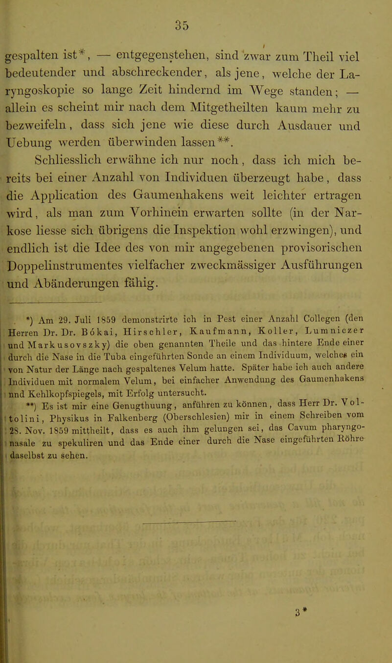 gespalten ist*, — entgegenstehen, sind zwar zum Theil viel bedeutender und abschreckender, als jene, welche der La- ryngoskopie so lange Zeit hindernd im Wege standen; — allein es scheint mir nach dem Mitgetheilten kaum mehr zu bezweifeln, dass sich jene wie diese durch Ausdauer und Uebung werden überwinden lassen**. Schliesslich erwähne ich nur noch, dass ich mich be- reits bei einer Anzahl von Individuen überzeugt habe, dass die Application des Gaumenhakens weit leichter ertragen wird, als man zum Vorhinein erwarten sollte (in der Nar- kose liesse sich übrigens die Inspektion wohl erzwingen), und endlich ist die Idee des von mir angegebenen provisorischen Doppelinstrumentes vielfacher zweckmässiger Ausführungen und Abänderungen fähig. *) Am 29. Juli 1859 demonstrirte ich in Pest einer Anzahl Collegen (den Herren Dr. Dr. Bokai, Hirschler, Kaufmann, Koller, Lumniczer und Markusovszky) die ohen genannten Theile und das hintere Ende einer durch die Nase in die Tuba eingeführten Sonde an einem Individuum, welche« ein > von Natur der Länge nach gespaltenes Velum hatte. Später habe ich auch andere Individuen mit normalem Velum, bei einfacher Anwendung des Gaumenhakens nnd Kehlkopfspiegels, mit Erfolg untersucht. **) Es ist mir eine Genugtuung, anführen zu können, dass Herr Dr. Vol- tolini, Physikus in Falkenberg (Oberschlesien) mir in einem Schreiben vom : 2S. Nov. 1859 mittheilt, dass es auch ihm gelungen sei, das Cavum pharyngo- I nasale zu spekuliren und das Ende einer durch die Nase eingeführten Röhre daselbst zu sehen.