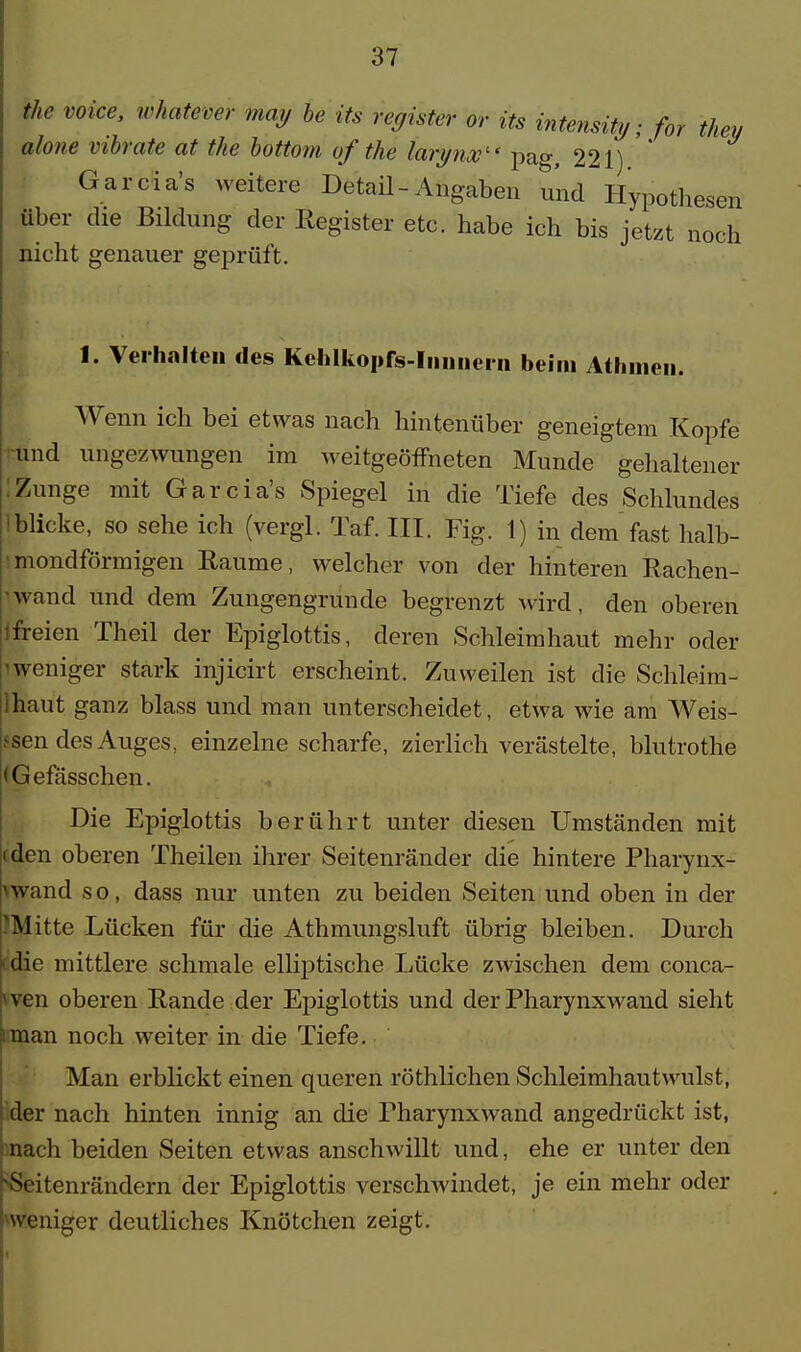 the voice, whatever may be its register or its intensity; for they ahne vibrate at the bottom of the larynx1' pag, 221) ' Garcia's weitere Detail-Angaben und Hypothesen über die Bildung der Register etc. habe ich bis jetzt noch nicht genauer geprüft. 1. Verhalten des KeMkopfs-Iiuniem beim Athinen, Wenn ich bei etwas nach hintenüber geneigtem Kopfe und ungezwungen im weitgeöfFneten Munde gehaltener :Zunge mit Garcia's Spiegel in die Tiefe des Schlundes iblieke, so sehe ich (vergl. Taf. III. Fig. 1) in dem fast halb- mondförmigen Räume, welcher von der hinteren Rachen- wand und dem Zungengrunde begrenzt wird, den oberen ifreien Theil der Epiglottis, deren Schleimhaut mehr oder lweniger stark injicirt erscheint. Zuweilen ist die Schleim- Ihaut ganz blass und man unterscheidet, etwa wie am Weis- sen des Auges, einzelne scharfe, zierlich verästelte, blutrothe (Gefässchen. Die Epiglottis berührt unter diesen Umständen mit iden oberen Theilen ihrer Seitenränder die hintere Pharynx- wand so, dass nur unten zu beiden Seiten und oben in der Mitte Lücken für die Athmungsluft übrig bleiben. Durch die mittlere schmale elliptische Lücke zwischen dem conca- 1 ven oberen Rande der Epiglottis und der Pharynxwand sieht '.man noch weiter in die Tiefe. Man erblickt einen queren röthlichen Schleimhautwillst, I der nach hinten innig an die Pharynxwand angedrückt ist, nach beiden Seiten etwas anschwillt und, ehe er unter den Sfeitenrändern der Epiglottis verschwindet, je ein mehr oder weniger deutliches Knötchen zeigt.