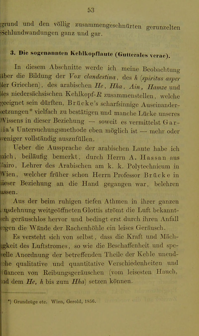 ;?iund und den völlig zusammengeschnürten gerunzelten JSchlundwandungen ganz und gar. 3. Die sogenannten Kehlkopflaute (Gutterales vcrae). In diesem Abschnitte werde ich meine Beobachtung über die Bildung der Vox clandestina, des h (spiritus asper Her Griechen), des arabischen He, Hha, Am, Hamze und ps niedersächsischen Kehlkopf-R zusammenstellen, welche geeignet sein dürften, Brücke's scharfsinnige Auseinander- tetzungen* vielfach zu bestätigen und manche Lücke unseres «Vissens in dieser Beziehung — soweit es vermittelst Gar- iiia's Untersuchungsmethode eben möglich ist — mehr oder •eniger vollständig auszufüllen. Ueber die Aussprache der arabischen Laute habe ich Lieh, beiläufig bemerkt, durch Herrn A. Hassan aus iVairo, Lehrer des Arabischen am k. k. Polytechnicum in Wien, welcher früher schon Herrn Professor Brücke in iieser Beziehung an die Hand gegangen war, belehren ussen. Aus der beim ruhigen tiefen Athmen in ihrer ganzen . .usdehnung weitgeöffneten Glottis strömt die Luft bekannt- ich geräuschlos hervor und bedingt erst durch ihren Anfall [3gen die Wände der Rachenhöhle ein leises Geräusch. Es versteht sich von selbst, dass die Kraft und Mäcli- ^gkeit des Luftstromes, so wie die Beschaffenheit und spe- telle Anordnung der betreffenden Theile der Kehle unend- •3he qualitative und quantitative Verschiedenheiten und 'üancen von Reibungsgeräuschen (vom leisesten Hauch, ul dem He, h bis zum Hha) setzen können. *) Grundzüge etc. Wien, Gerold, 1856.