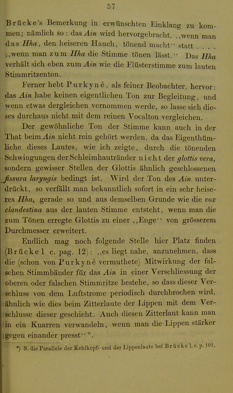 Brücke's Bemerkung in erwünschten Einklang zu kom- men; nämlich so : das Ain wird hervorgebracht, ,,wenn man das Hha, den heiseren Hauch, tönend macht statt ,,wenn man zum Hha die Stimme tönen läset. Das Hha verhält sich eben zum Ain wie die Flüsterstimme zum lauten Stimmritzenton. Ferner hebt Purkyne , als feiner Beobachter, hervor: das Ain habe keinen eigentlichen Ton zur Begleitung, und wenn etwas dergleichen vernommen werde, so lasse sich die- ses durchaus nicht mit dem reinen Vocalton vergleichen. Der gewöhnliche Ton der Stimme kann auch in der That heim. Ain nicht rein gehört werden, da das Eigenthüm- liche dieses Lautes, wie ich zeigte, durch die tönenden Schwingungen der Schleimhautränder nicht der glottis vera, sondern gewisser Stellen der Glottis ähnlich geschlossenen ßssura laryngis bedingt ist. Wird der Ton des Ain unter- drückt, so verfällt man bekanntlich sofort in ein sehr heise- res Hha, gerade so und aus demselben Grunde wie die vox clandestina aus der lauten Stimme entsteht, wenn man die zum Tönen erregte Glottis zu einer ,,Enge von grösserem Durchmesser erweitert. Endlich mag noch folgende Stelle hier Platz finden (Brücke 1. c. pag. 12) : ,,es liegt nahe, anzunehmen, dass die (schon von Purkyne vermuthete) Mitwirkung der fal- schen Stimmbänder für das Ain in einer Verschliessung der oberen oder falschen Stimmritze bestehe, so dass dieser Ver- schluss von dem Luftstrome periodisch durchbrochen wird, ähnlich wie dies beim Zitterlaute der Lippen mit dem Ver- schlusse dieser geschieht. Auch diesen Zitterlaut kann man in ein Knarren verwandeln, wenn man die Lippen stärker i gegen einander presst*. *) S. die Parallele der Kehlkopf- und der Lippenlaute bei Brücke 1. o.p. 1 Öl. *