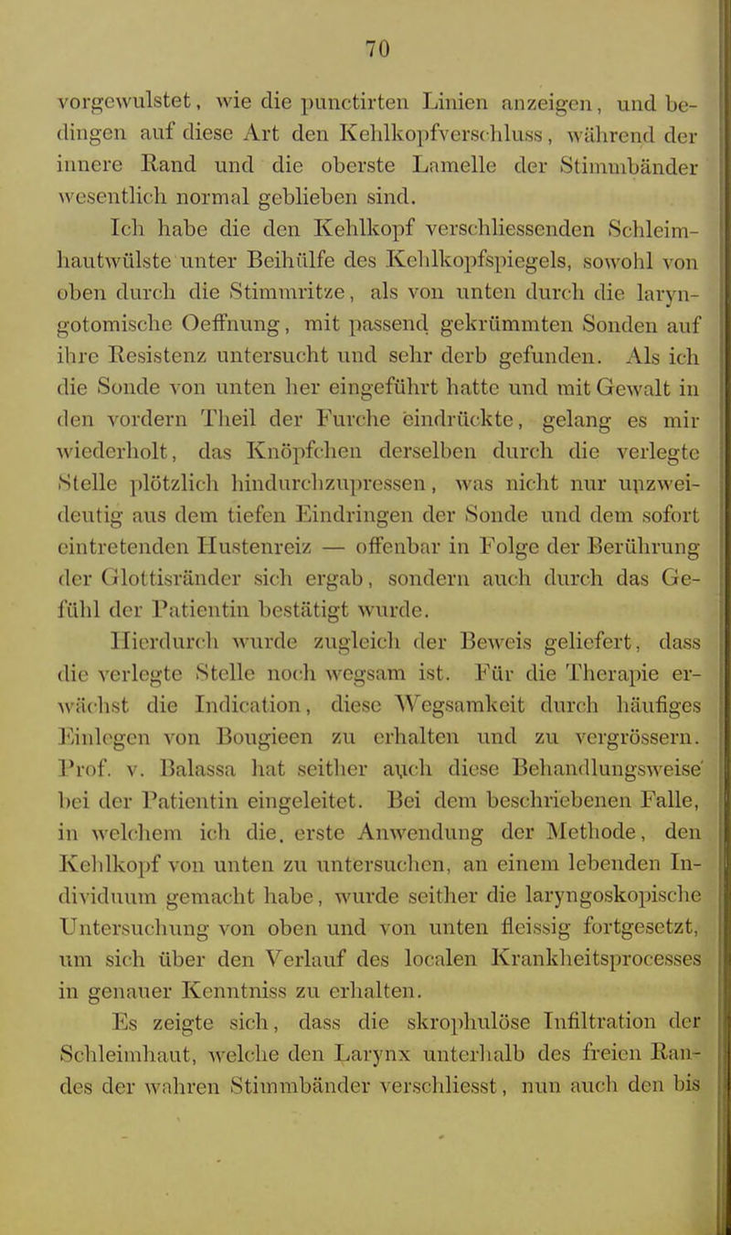 vorgcwulstet, wie die punctirten Linien anzeigen, und be- dingen auf diese Art den Kehlkopfverschluss, während der innere Hand und die oberste Lamelle der Stimmbänder wesentlich normal geblieben sind. Ich habe die den Kehlkopf verschliessenden Schleim- hautwülste unter Beihülfe des Kehlkopfspiegels, sowohl von oben durch die Stimmritze, als von unten durch die laryn- gotomische Oeffnung, mit passend gekrümmten Sonden auf ihre Resistenz untersucht und sehr derb gefunden. Als ich die Sonde von unten her eingeführt hatte und mit Gewalt in den vordem Theil der Furche eindrückte, gelang es mir wiederholt, das Knöpfchen derselben durch die verlegte Stelle plötzlich hindurch zupressen, was nicht nur unzwei- deutig aus dem tiefen Eindringen der Sonde und dem sofort eintretenden Hustenreiz — offenbar in Folge der Berührung der Glottisränder sich ergab, sondern auch durch das Ge- fühl der Patientin bestätigt wurde. Hierdurch wurde zugleich der Beweis geliefert, dass die verlegte Stelle noch wegsam ist. Für die Therapie er- wiiehst die Indication, diese Wegsamkcit durch häufiges Einlegen von Bougieen zu erhalten und zu vergrössern. Prof. v. Balassa hat seither auch diese Behandlungsweise bei der Patientin eingeleitet. Bei dem beschriebenen Falle, in welchem ich die. erste Anwendung der Methode, den Kehlkopf von unten zu untersuchen, an einem lebenden In- dividuum gemacht habe, wurde seither die laryngoskopische Untersuchung von oben und von unten fleissig fortgesetzt, um sich über den Verlauf des localen Krankheitsprocesses in genauer Kenntniss zu erhalten. Es zeigte sich, dass die skrophulöse Infiltration der Schleimhaut, welche den Larynx unterhalb des freien Ran- des der wahren Stimmbänder verschliesst, nun auch den bis