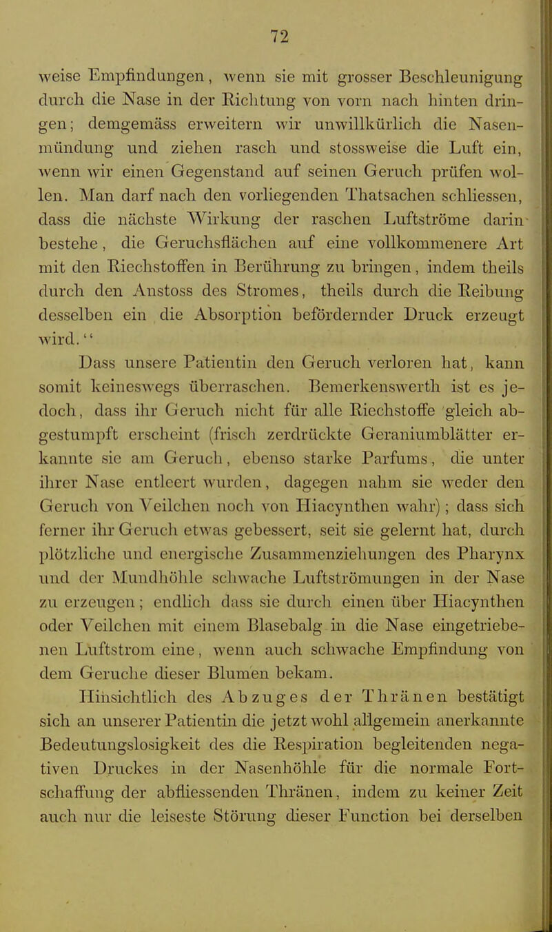 weise Empfindungen, wenn sie mit grosser Beschleunigung durch die Nase in der Richtung von vorn nach hinten drin- gen; demgemäss erweitern wir unwillkürlich die Nasen- mündung und ziehen rasch und stossweise die Luft ein, wenn wir einen Gegenstand auf seinen Geruch prüfen wol- len. Man darf nach den vorliegenden Thatsachen schliessen, dass die nächste Wirkung der raschen Luftströme darin bestehe, die Geruchsflächen auf eine vollkommenere Art mit den Riechstoffen in Berührung zu bringen, indem theils durch den Anstoss des Stromes, theils durch die Reibung desselben ein die Absorption befördernder Druck erzeugt wird.'' Dass unsere Patientin den Geruch verloren hat, kann somit keineswegs überraschen. Bemerkenswerth ist es je- doch, dass ihr Geruch nicht für alle Riechstoffe gleich ab- gestumpft erscheint (frisch zerdrückte Geraniumblätter er- kannte sie am Geruch, ebenso starke Parfüms, die unter ihrer Nase entleert wurden, dagegen nahm sie weder den Geruch von Veilchen noch von Hiacynthen wahr); dass sich ferner ihr Geruch etwas gebessert, seit sie gelernt hat, durch plötzliche und energische Zusammenziehungen des Pharynx und der Mundhöhle schwache Luftströmungen in der Nase zu erzeugen ; endlich dass sie durch einen über Hiacynthen oder Veilchen mit einem Blasebalg in die Nase eingetriebe- nen Luftstrom eine, wenn auch schwache Empfindung von dem Gerüche dieser Blumen bekam. Hinsichtlich des Abzuges der Thränen bestätigt sich an unserer Patientin die jetzt wohl allgemein anerkannte Bedeutungslosigkeit des die Respiration begleitenden nega- tiven Druckes in der Nasenhöhle für die normale Fort- sehaffung der abfliessenden Thränen, indem zu keiner Zeit auch nur die leiseste Störung dieser Function bei derselben