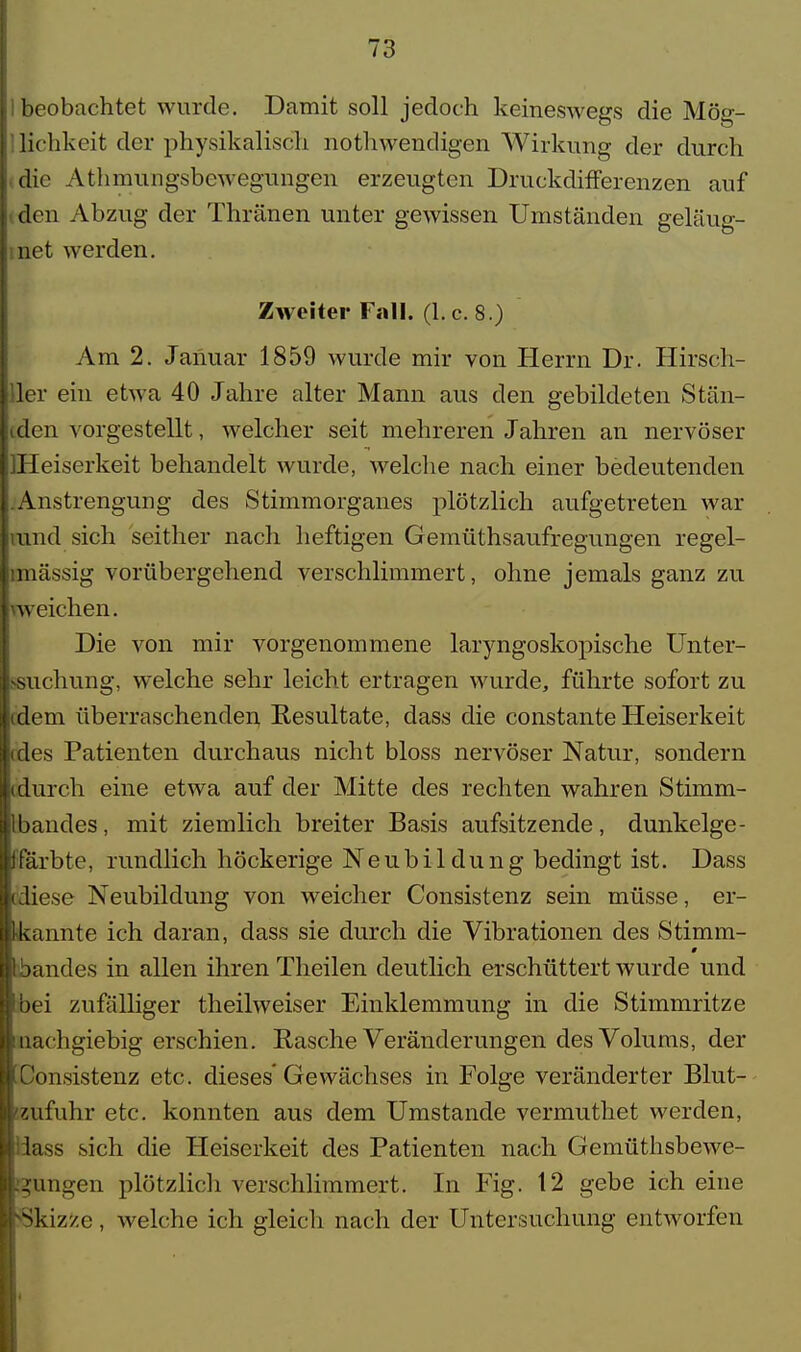 beobachtet wurde. Damit soll jedoch keineswegs die Mög- lichkeit der physikalisch nothwendigen Wirkung der durch die Athmungsbewegnngen erzeugten Druckdifferenzen auf den Abzug der Thränen unter gewissen Umständen geläug- net werden. Zweiter Fall. (I.e. 8.) Am 2. Januar 1859 wurde mir von Herrn Dr. Hirsch- ler ein etwa 40 Jahre alter Mann aus den gebildeten Stän- den vorgestellt, welcher seit mehreren Jahren an nervöser Heiserkeit behandelt wurde, welche nach einer bedeutenden Anstrengung des Stimmorganes plötzlich aufgetreten war und sich seither nach heftigen Gemüthsaufregungen regel- mässig vorübergehend verschlimmert, ohne jemals ganz zu weichen. Die von mir vorgenommene laryngoskopische Unter- suchung, welche sehr leicht ertragen wurde, führte sofort zu dem überraschenden Resultate, dass die constante Heiserkeit des Patienten durchaus nicht bloss nervöser Natur, sondern durch eine etwa auf der Mitte des rechten wahren Stimm- bandes , mit ziemlich breiter Basis aufsitzende, dunkelge- färbte, rundlich höckerige Neubildung bedingt ist. Dass diese Neubildung von weicher Consistenz sein müsse, er- kannte ich daran, dass sie durch die Vibrationen des Stimm- 0 jandes in allen ihren Theilen deutlich erschüttert wurde und bei zufälliger theilweiser Einklemmung in die Stimmritze nachgiebig erschien. Rasche Veränderungen des Volums, der Donsistenz etc. dieses'Gewächses in Folge veränderter Blut- Zufuhr etc. konnten aus dem Umstände vermuthet werden, lass sich die Heiserkeit des Patienten nach Gemüthsbewe- 2fungen plötzlich verschlimmert. In Fig. 12 gebe ich eine Skizze, welche ich gleich nach der Untersuchung entworfen