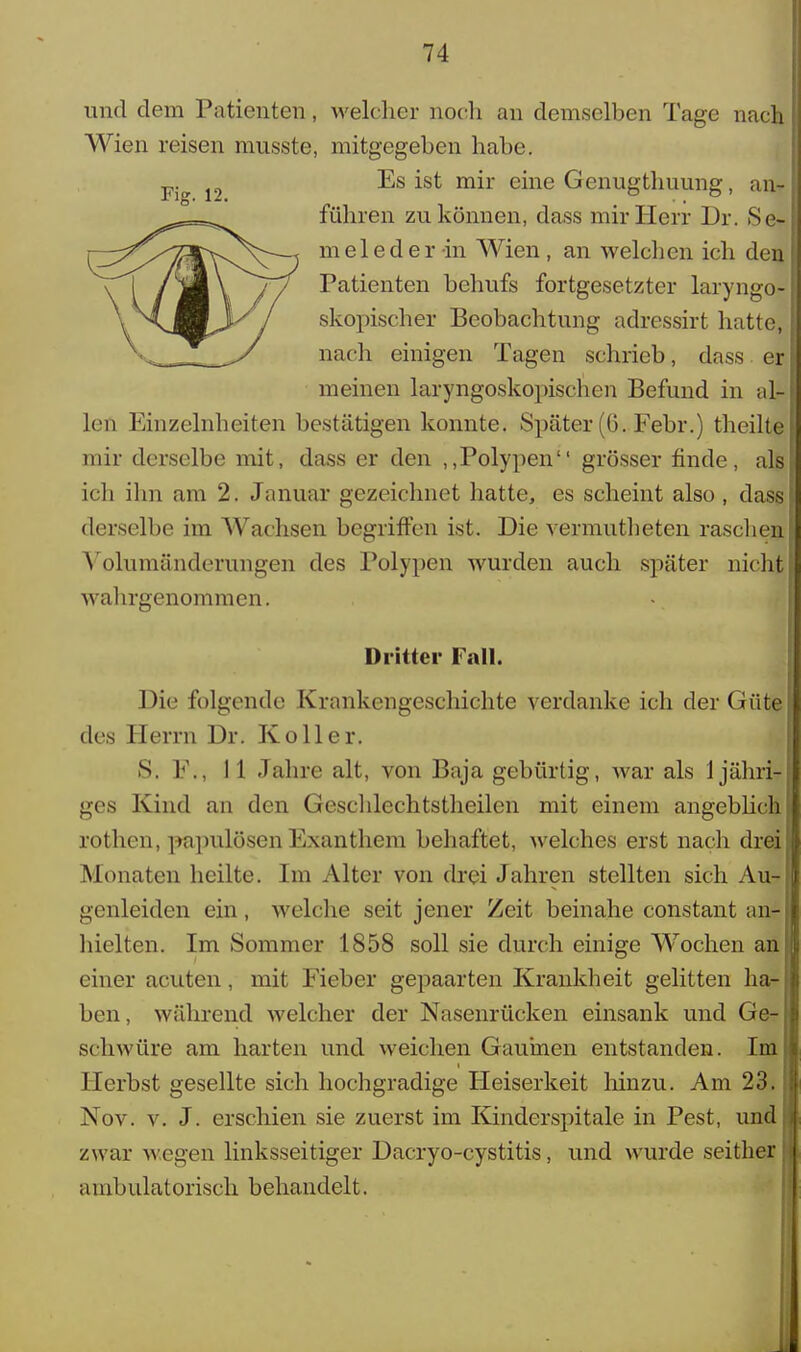 und dem Patienten, welcher noch an demselben Tage nach Wien reisen musste, mitgegeben habe. Es ist mir eine Genugthuung, an- führen zu können, dass mir Herr Dr. Se- meleder-in Wien, an welchen ich den Patienten behufs fortgesetzter laryngo- skopischer Beobachtung adressirt hatte, nach einigen Tagen schrieb, dass er meinen laryngoskopischen Befund in al- len Einzelnheiten bestätigen konnte. Später (G. Febr.) theilte mir derselbe mit, dass er den „Polypen grösser finde, als ich ihn am 2. Januar gezeichnet hatte, es scheint also , dass derselbe im AVachsen begriffen ist. Die vermutheten raschen Yolumänderungen des Polypen wurden auch später nicht wahrgenommen. Dritter Fall. Die folgende Krankengeschichte verdanke ich der Güte des Herrn Dr. Koller. S. F., 11 Jahre alt, von Baja gebürtig, war als 1 jähri- ges Kind an den Geschlechtstheilen mit einem angeblich rothen, papulösen Exanthem behaftet, welches erst nach drei Monaten heilte. Im Alter von drei Jahren stellten sich Au- genleiden ein, welche seit jener Zeit beinahe constant an- hielten. Im Sommer 1858 soll sie durch einige Wochen an einer acuten, mit Fieber gepaarten Krankheit gelitten ha- ben, während welcher der Nasenrücken einsank und Ge- schwüre am harten und weichen Gaumen entstanden. Im Herbst gesellte sich hochgradige Heiserkeit hinzu. Am 23. Nov. v. J. erschien sie zuerst im Kinderspitale in Pest, und zwar wegen linksseitiger Dacryo-cystitis, und wurde seither ambulatorisch behandelt.
