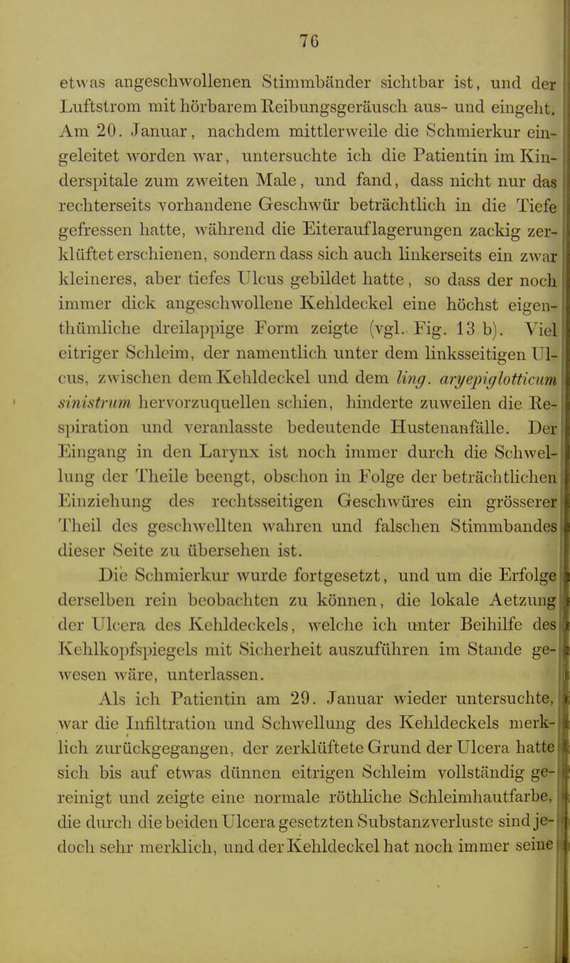 7G etwas angeschwollenen Stimmbänder sichtbar ist, und der I Luftstrom mit hörbarem Reibungsgeräusch aus- und eingeht. Am 20. Januar, nachdem mittlerweile die Schmierkur ein- i geleitet Avorden war, untersuchte ich die Patientin im Kin- 0 derspitale zum zweiten Male, und fand, dass nicht nur das j rechterseits vorhandene Geschwür beträchtlich in die Tiefe gefressen hatte, während die Eiterauflagerungen zackig zer-JJ kl üftet erschienen, sondern dass sich auch linkerseits ein zwar! kleineres, aber tiefes Ulcus gebildet hatte, so dass der noch immer dick angeschwollene Kehldeckel eine höchst eigen-1 thümliche dreilappige Form zeigte (vgl.. Fig. 13b). Viel! citriger Schleim, der namentlich unter dem linksseitigen Ul-I cus, zwischen dem Kehldeckel und dem ling. aryepiglotticum \ sinistrum hervorzuquellen schien, hinderte zuweilen die Re- spiration und veranlasste bedeutende Hustenanfalle. Derl Eingang in den Larynx ist noch immer durch die Schwel-1 hing der Theile beengt, obschon in Folge der beträchtlichen^ Einziehung des rechtsseitigen Geschwüres ein grösserer ! Theil des geschwellten wahren und falschen Stimmbandes J dieser Seite zu übersehen ist. Die Schmierkur wurde fortgesetzt, und um die Erfolgef derselben rein beobachten zu können, die lokale Aetzungj der Ulcera des Kehldeckels, welche ich unter Beihilfe des} Kehlkopfspiegels mit Sicherheit auszuführen im Stande ge-i wesen wäre, unterlassen. Als ich Patientin am 29. Januar wieder untersuchte, war die Infiltration und Schwellung des Kehldeckels merk-i lieh zurückgegangen, der zerklüftete Grund der Ulcera hatte Ii sich bis auf etwas dünnen eitrigen Schleim vollständig ge-1 reinigt und zeigte eine normale röthliche Schleimhautfarbe, | die durch die beiden Ulcera gesetzten Substanzverluste sindje-l doch sehr merklich, und der Kehldeckel hat noch immer seine!