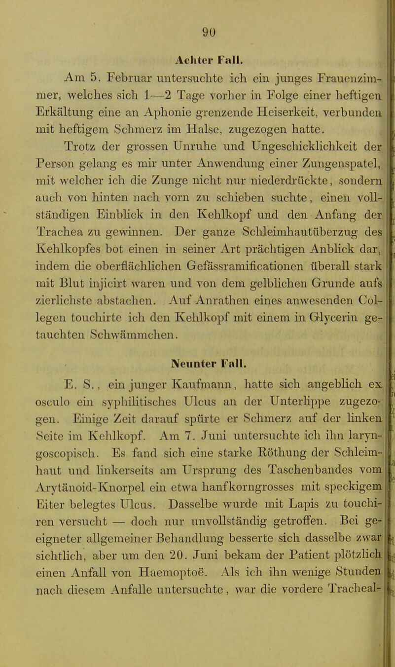 Achter Fall. Am 5. Februar untersuchte ich ein junges Frauenzim- mer, welches sich 1—2 Tage vorher in Folge einer heftigen Erkältung eine an Aphonie grenzende Heiserkeit, verbunden mit heftigem Schmerz im Halse, zugezogen hatte. Trotz der grossen Unruhe und Ungeschicklichkeit der Person gelang es mir unter Anwendung einer Zungenspatel, mit welcher ich die Zunge nicht nur niederdrückte, sondern auch von hinten nach vorn zu schieben suchte, einen voll- ständigen Einblick in den Kehlkopf und den Anfang der Trachea zu gewinnen. Der ganze Schleimhautüberzug des Kehlkopfes bot einen in seiner Art prächtigen Anblick dar, indem die oberflächlichen Gefässramificationen überall stark mit Blut injicirt waren und von dem gelblichen Grunde aufs zierlichste abstachen. Auf Anrathen eines anwesenden Col- legen touchirte ich den Kehlkopf mit einem in Glycerin ge- tauchten Schwämmchen. Neunter Fall. E. S.. ein junger Kaufmann., hatte sich angeblich ex osculo ein syphilitisches Ulcus an der Unterlippe zugezo- gen. Einige Zeit darauf spürte er Schmerz auf der linken Seite im Kehlkopf. Am 7. Juni untersuchte ich ihn laryn-J goscopisch. Es fand sich eine starke Iiöthung der Schleim- haut und linkerseits am Ursprung des Taschenbandes vom Arytänoicl-Knorpel ein etwa hanfkorngrosses mit speckigem Eiter belegtes Ulcus. Dasselbe wurde mit Lapis zu touchi- ren versucht — doch nur unvollständig getroffen. Bei ge- eigneter allgemeiner Behandlung besserte sich dasselbe zwar sichtlich, aber um den 20. Juni bekam der Patient plötzlich einen Anfall von Haemoptoe. Als ich ihn wenige Stunden nach diesem Anfalle untersuchte, war die vordere Trachea!-