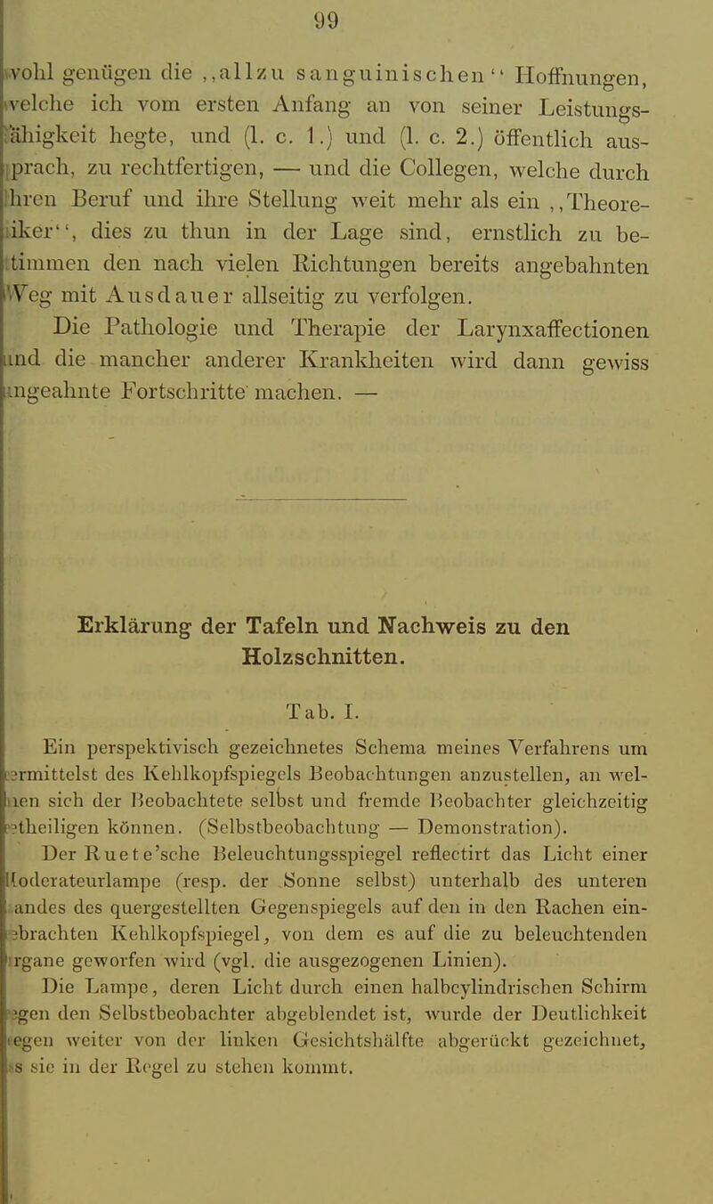 wohl genügen die allzu sanguinischen Hoffnungen, welche ich vom ersten Anfang an von seiner Leistungs- ahigkeit hegte, und (1. c. 1.) und (1. c. 2.) öffentlich aus- brach, zu rechtfertigen, — und die Collegen, welche durch hren Beruf und ihre Stellung weit mehr als ein „Theore- iker, dies zu thun in der Lage sind, ernstlich zu be- ttimmen den nach vielen Richtungen bereits angebahnten VVeg mit Ausdauer allseitig zu verfolgen. Die Pathologie und Therapie der Larynxaffectionen und die mancher anderer Krankheiten wird dann gewiss ungeahnte Fortschritte' machen. — Erklärung der Tafeln und Nachweis zu den Holzschnitten. Tab. I. Ein perspektivisch gezeichnetes Schema meines Verfahrens um ermittelst des Kehlkopfspiegels Beobachtungen anzustellen, an wel- len sich der Beobachtete selbst und fremde Beobachter gleichzeitig p?theiligen können. (Selbstbeobachtung — Demonstration). Der Ruete'sche Beleuchtungsspiegel reflectirt das Licht einer lloderateurlampe (resp. der .Sonne selbst) unterhalb des unteren .andes des quergestellten Gegenspiegels auf den in den Rachen ein- ebrachten Kehlkopfspiegel, von dem es auf die zu beleuchtenden irgane geworfen wird (vgl. die ausgezogenen Linien). Die Lampe, deren Licht durch einen halbcylindrischen Schirm >2gen den Selbstbeobachter abgeblendet ist, wurde der Deutlichkeit regen weiter von der linken Gesichtshälfte abgerückt gezeichnet, »8 sie in der Regel zu stehen kommt.