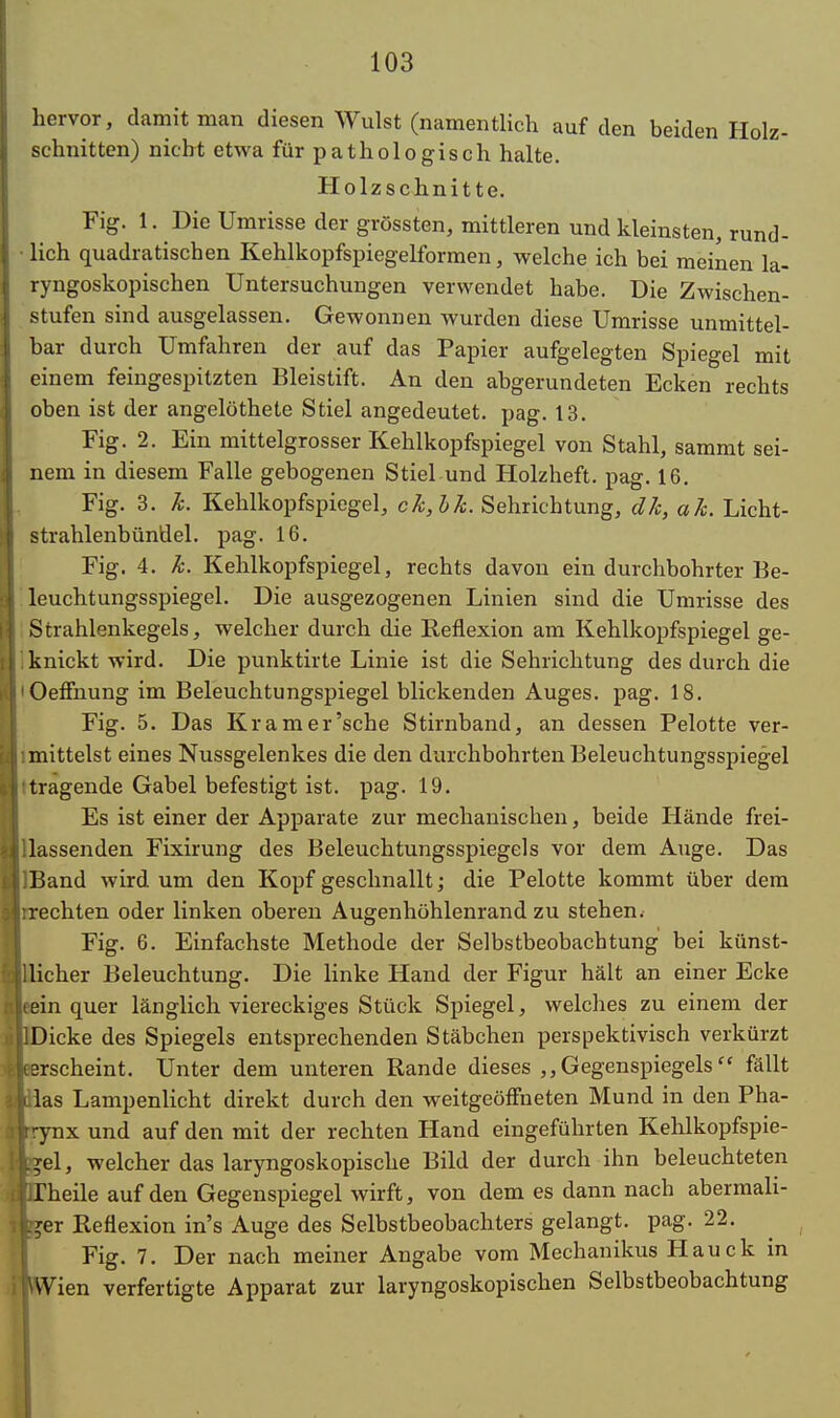 hervor, damit man diesen Wulst (namentlich auf den beiden Holz- schnitten) nicht etwa für pathologisch halte. Holzschnitte. Fig. 1. Die Umrisse der grössten, mittleren und kleinsten, rund- ■ lieh quadratischen Kehlkopfspiegelformen, welche ich bei meinen la- ryngoskopischen Untersuchungen verwendet habe. Die Zwischen- stufen sind ausgelassen. Gewonnen wurden diese Umrisse unmittel- bar durch Umfahren der auf das Papier aufgelegten Spiegel mit einem feingespitzten Bleistift. An den abgerundeten Ecken rechts oben ist der angelöthete Stiel angedeutet, pag. 13. Fig. 2. Ein mittelgrosser Kehlkopfspiegel von Stahl, sammt sei- nem in diesem Falle gebogenen Stiel und Holzheft. pag. 16. Fig. 3. k. Kehlkopfspiegel, ck,bk. Sehrichtung, dk, ak. Licht- strahlenbünÜel. pag. 16. Fig. 4. k. Kehlkopfspiegel, rechts davon ein durchbohrter Be- leuchtungsspiegel. Die ausgezogenen Linien sind die Umrisse des Strahlenkegels, welcher durch die Reflexion am Kehlkopfspiegel ge- knickt wird. Die punktirte Linie ist die Sehrichtung des durch die 'Oeffnung im Beleuchtungspiegel blickenden Auges, pag. 18. Fig. 5. Das Kr am er'sehe Stirnband, an dessen Pelotte ver- mittelst eines Nussgelenkes die den durchbohrten Beleuchtungsspiegel tragende Gabel befestigt ist. pag. 19. Es ist einer der Apparate zur mechanischen, beide Hände frei- lassenden Fixirung des Beleuchtungsspiegels vor dem Auge. Das IBand wird um den Kopf geschnallt; die Pelotte kommt über dem rrechten oder linken oberen Augenhöhlenrand zu stehen. Fig. 6. Einfachste Methode der Selbstbeobachtung bei künst- 'cher Beleuchtung. Die linke Hand der Figur hält an einer Ecke in quer länglich viereckiges Stück Spiegel, welches zu einem der icke des Spiegels entsprechenden Stäbchen perspektivisch verkürzt rscheint. Unter dem unteren Rande dieses Gegenspiegels  fällt as Lampenlicht direkt durch den weitgeöffueten Mund in den Pha- nx und auf den mit der rechten Hand eingeführten Kehlkopfspie- el, welcher das laryngoskopische Bild der durch ihn beleuchteten heile auf den Gegenspiegel wirft, von dem es dann nach abermali- er Reflexion in's Auge des Selbstbeobachters gelangt, pag. 22. Fig. 7. Der nach meiner Angabe vom Mechanikus Hauck in ien verfertigte Apparat zur laryngoskopischen Selbstbeobachtung