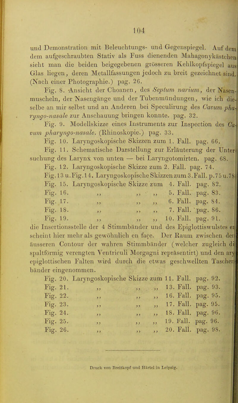 und Demonstration mit Ueleuehtungs- und Gegen Spiegel. Auf dem dem aufgeschraubten Stativ als Fuss dienenden Mahagonykästchen sieht man die beiden beigegebenen grösseren Kehlkopfspiegel aus Glas liegen, deren Metallfassungen jedoch zu breit gezeichnet sind. (Nach einer Photographie.) pag. 26. Fig. 8. 'Ansicht der Choanen, des Septum narium, der Nasen- muscheln, der Nasengänge und der Tubenmündungen, wie ich die-j selbe an mir selbst und an Anderen bei Speculirung des Cavum pha\ ryngo-nasale zur Anschauung bringen konnte, pag. 32. Fig. 9. Modellskizze eines Instruments zur Inspection des Ca\ vum pharyngo-nasale. (Rhinoskopie.) pag. 33. Fig. 10. Laryngoskopische Skizzen zum 1. Fall. pag. G6. Fig. 11. Schematische Darstellung zur Erläuterung der Unter suchung des Larynx von unten — bei Laryngotomirten. pag. 68. Fig. 12. Laryngoskopische Skizze zum 2. Fall. pag. 74. Fig. 13 u.Fig.14. Laryngoskopische Skizzen zum 3. Fall. p.75u.78(J Fig. 15. Laryngoskopische Skizze zum 4. Fall. pag. 82. Fig. 16. „ ,, - „ 5. Fall. pag. 83. Fig. 17. „ „ „ 6. Fall. pag. 84. Fig. 18. „ „ „ 7. Fall. pag. 86. Fig. Ii). ,, „ „ 10. Fall. pag. 91. die Inscrtionsstellc der 4 Stimmbänder und des Epiglottiswulstes ei scheint hier mehr als gewöhnlich cn face. Der Raum zwischen der äusseren Contour der wahren Stimmbänder (welcher zugleich dl spaltförmig verengten Ventriculi Morgagni repräsentirt) und den arjj epiglottischen Falten wird durch die etwas geschwellten Taschen bänder eingenommen. Fig. 20. Laryngoskopische Skizze zum 11. Fall. pag. 92. Fig. 21. „ „ 13. Fall. pag. 93. Fig. 22. „ 16. Fall. pag. 95. Fig. 23. „ „ „ 17. Fall. pag. 95. Fig. 24. ,, „ „ IS. Fall. pag. 96. Fig. 25. ,, ,, 19. Fall. pag. 96. Fig. 26. „ „ 20. Fall. pag. 98. Druck von Breitkopf und Härtel in Leipzig».