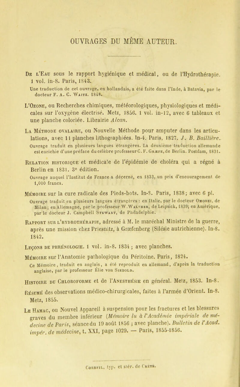 OUVRAGES DU MÊME AUTEUR. De l'Eau sous le rapport hygiénique et médical, ou de l'Hydrothérapie. 1 vol. in-8. Paris, 1843. Une traduction de cet ouvrage, en hollandais, a été faite dans l'Inde, à Batavia, par le docteur F. A. C. Waitz. 1848. L'Ozone, ou Recherches chimiques, météorologiques, physiologiques et médi- cales sur l'oxygène électrisé. Metz, 1856. 1 vol. in-12, avec 6 tableaux et une planche coloriée. Librairie Alcan. La Méthode ovalaire, ou Nouvelle Méthode pour amputer dans les articu- lations, avec 11 planches lithogiaphiées. In-4. Paris, 1827. J. B. Bai/Hère. Ouvrage traduit en plusieurs langues étrangères. La deuxième traduction allemande esteurichie d'unepréface ducélèbre professeurC.F. GR^FB,de Berlin. Postdam, 1831. Relation historique et médicale de l'épidémie de choléra qui a régné à Berlin en 1831. 3e édition. Ouvrage auquel l'Institut de France a décerné, en 1833, un prix d'encouragement de 1,000 francs. Mémoire sur la cure radicale des Pieds-bots. In-8. Paris, 1838; avec 6 pl. Ouvrage traduit en plusieurs langues étrangères : en Italie, par le docteur Ohodei, de Milan; en Allemagne, par le professeur W.Walther, de Leipsick, 1839; en Amérique, parle docteur J. Campbell Stewaiit, de Philadelphie. Rapport sur l'hydrothérapie, adressé à M. le maréchal Ministre de la guerre, après une mission chez Priesnitz, à Grœfenberg (Silésie autrichienne). In-8. 1842. Leçons de piirénologie. 1 vol. in-8. 1834 ; avec planches. Mémoire sur l'Anatomic pathologique du Péritoine. Paris, 1824. Ce Mémoire, traduit en anglais, a été reproduit en allemand, d'après la traduction anglaise, par le professeur Élie vou Sibbold. Histoire du Chloroforme et de I'Anesthésie en général. Metz, 1853. ln-8. Résumé des observations médico-chirurgicales, faites à l'armée d'Orient. In-8. Metz, 1855. Le Hamac, ou Nouvel Appareil à suspension pour les fractures et les blessures graves du membre inférieur {Mémoire lu à l'Académie impériale de mé- decine de Paris, séancedu 19 août 1H56 ; avec planche). Bulletin de l'Acad. impér. de médecine, t. XXI, page 1029. — Paris, 1855-1856. Conopii.. lyp. et slér. de (hetb.