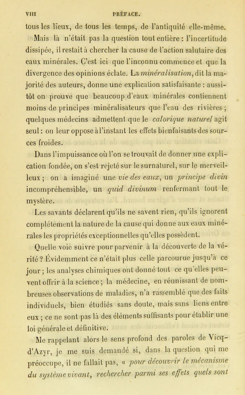 tous les lieux, de tous les temps, de l'antiquité elle-même. Mais là n'était pas la question tout entière: l'incertitude dissipée, il restait à chercher la cause de l'action salutaire des eaux minérales. C'est ici que l'inconnu commence et que la divergence des opinions éclate. La minéralisation, dit la ma- jorité des auteurs, donne une explication satisfaisante : aussi- tôt on prouve que beaucoup d'eaux minérales contiennent moins de principes minéralisateurs que l'eau des rivières; quelques médecins admettent que le calorique naturel agit seul: on leur oppose à l'instant les effets bienfaisants des sour- ces froides. Dans l'impuissance où l'on se trouvait de donner une expli- cation fondée, on s'est rejeté sur le surnaturel, sur le merveil- leux ; on a imaginé une. vie des eaux, un principe divin incompréhensible, un quid divinum renfermant tout le mystère. Les savants déclarent qu'ils ne savent rien, qu'ils ignorent complètement la nature de la cause qui donne aux eaux miné- rales les propriétés exceptionnelles qu'elles possèdent. Quelle voie suivre pour parvenir à la découverte de la vé- rité ? Évidemment ce n'était plus celle parcourue jusqu'à ce jour ; les analyses chimiques ont donné tout ce qu'elles peu- vent offrir à la science ; la médecine, en réunissant de nom- breuses observations de maladies, n'a rassemblé que des faits individuels, bien étudiés sans doute, mais sans liens entre eux ; ce ne sont pas là des éléments suffisants pour établir une loi générale et définitive. Me rappelant alors le sens profond des paroles de Vicq- d'Azyr, je me suis demandé si, dans la question qui me préoccupe, il ne fallait pas, « pour découvrir le mécanisme du système vivant, rechercher parmi ses effets quels sont