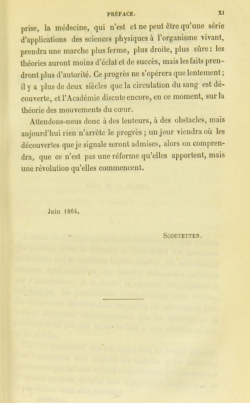 prise, la médecine, qui n'est et ne peut être qu'une série d'applications des sciences physiques à l'organisme vivant, prendra une marche plus ferme, plus droite, plus sûre: les théories auront moins d'éclat et de succès, mais les faits pren- dront plus d'autorité. Ce progrès ne s'opérera que lentement ; il y a plus de deux siècles que la circulation du sang est dé- couverte, et l'Académie discute encore, en ce moment, sur la théorie des mouvements du cœur. Attendons-nous donc à des lenteurs, à des obstacles, mais aujourd'hui rien n'arrête le progrès ; un jour viendra où les découvertes que je signale seront admises, alors on compren- dra, que ce n'est pas une réforme qu'elles apportent, mais une révolution qu'elles commencent. Juin 1864. SCOUTETTEN.