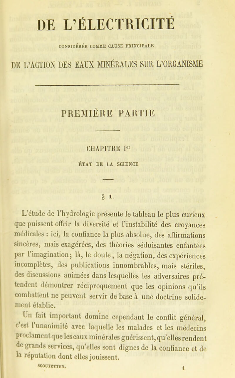 DE L'ÉLECTRICITÉ CONSIDÉRÉE COMME CAUSE PRINCIPALE DE L'ACTION DES EAUX MINÉRALES SUR L'ORGANISME PREMIÈRE PARTIE CHAPITRE I ÉTAT DE LA SCIENCE § 1. L'étude de l'hydrologie présente le tableau le plus curieux que puissent offrir la diversité et l'instabilité des croyances médicales : ici, la confiance la plus absolue, des affirmations sincères, mais exagérées, des théories séduisantes enfantées par l'imagination; là, le doute, la négation, des expériences incomplètes, des publications innombrables, mais stériles, des discussions animées dans lesquelles les adversaires pré- tendent démontrer réciproquement que les opinions qu'ils combattent ne peuvent servir de base à une doctrine solide- ment établie. Un fait important domine cependant le conflit général, c'est l'unanimité avec laquelle les malades et les médecins proclament que les eaux minérales guérissent, qu'elles rendent de grands services, qu'elles sont dignes de la confiance et de la réputation dont elles jouissent. SCOCTETTEJ). a