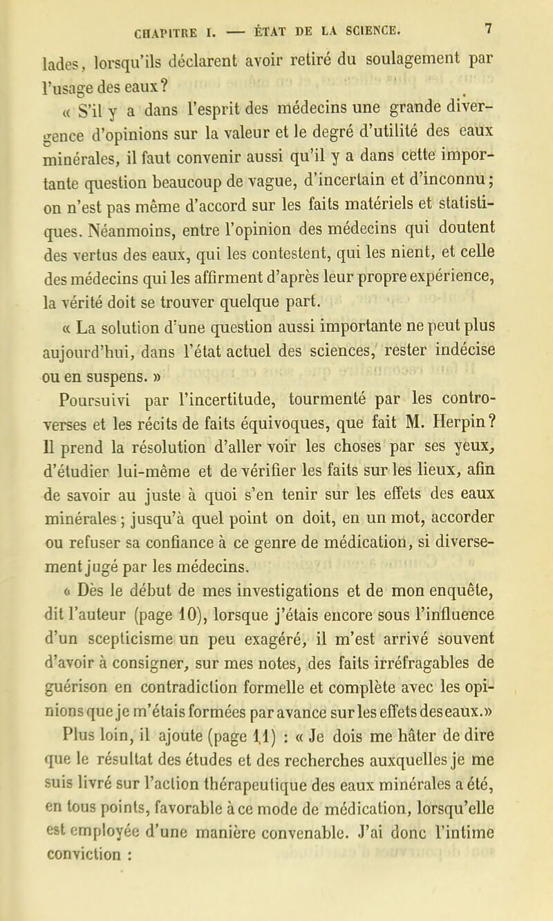 lades, lorsqu'ils déclarent avoir retiré du soulagement par l'usage des eaux? « S'il y a dans l'esprit des médecins une grande diver- gence d'opinions sur la valeur et le degré d'utilité des eaux minérales, il faut convenir aussi qu'il y a dans cette impor- tante question beaucoup de vague, d'incertain et d'inconnu ; on n'est pas même d'accord sur les faits matériels et statisti- ques. Néanmoins, entre l'opinion des médecins qui doutent des vertus des eaux, qui les contestent, qui les nient, et celle des médecins qui les affirment d'après leur propre expérience, la vérité doit se trouver quelque part. « La solution d'une question aussi importante ne peut plus aujourd'hui, dans l'état actuel des sciences, rester indécise ou en suspens. » Poursuivi par l'incertitude, tourmenté par les contro- verses et les récits de faits équivoques, que fait M. Herpin? 11 prend la résolution d'aller voir les choses par ses yeux, d'étudier lui-même et de vérifier les faits sur les lieux, afin de savoir au juste à quoi s'en tenir sur les effets des eaux minérales ; jusqu'à quel point on doit, en un mot, accorder ou refuser sa confiance à ce genre de médication, si diverse- ment jugé par les médecins. <« Dès le début de mes investigations et de mon enquête, dit l'auteur (page 10), lorsque j'étais encore sous l'influence d'un scepticisme un peu exagéré, il m'est arrivé souvent d'avoir à consigner, sur mes notes, des faits irréfragables de guérison en contradiction formelle et complète avec les opi- nions que je m'étais formées par avance sur les effets des eaux.» Plus loin, il ajoute (page 1,1) : « Je dois me hâter de dire que le résultat des études et des recherches auxquelles je me suis livré sur l'action thérapeutique des eaux minérales a été, en tous points, favorable à ce mode de médication, lorsqu'elle est employée d'une manière convenable. J'ai donc l'intime conviction :