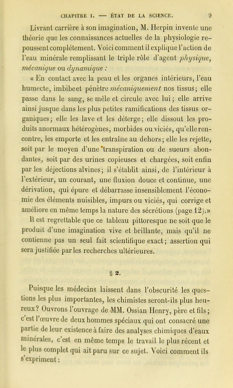 Livrant carrière à son imagination, M. Herpin invente une théorie que les connaissances actuelles de la physiologie re- poussent complètement. Voici comment il explique l'action de l'eau minérale remplissant le triple rôle d'agent physique, mécanique ou dynamique : « En contact avec la peau et les organes intérieurs, l'eau humecte, imbibeet pénètre mécaniquement nos tissus; elle passe dans le sang, se mêle et circule avec lui ; elle arrive ainsi jusque dans les plus petites ramifications des tissus or- ganiques ; elle les lave et les déterge ; elle dissout les pro- duits anormaux hétérogènes, morbides ou viciés, qu'elle ren- contre, les emporte et les entraîne au dehors; elle les rejette, soit par le moyen d'une transpiration ou de sueurs abon- dantes, soit par des urines copieuses et chargées, soit enfin parles déjections alvines; il s'établit ainsi, de l'intérieur à l'extérieur, un courant, une fluxion douce et continue, une dérivation, qui épure et débarrasse insensiblement l'écono- mie des éléments nuisibles, impurs ou viciés, qui corrige et améliore en même temps la nature des sécrétions (page 12).» Il est regrettable que ce tableau pittoresque ne soit que le produit d'une imagination vive et brillante, mais qu'il ne contienne pas un seul fait scientifique exact ; assertion qui sera justifiée parles recherches ultérieures. § 2- Puisque les médecins laissent dans l'obscurité les ques- tions les plus importantes, les chimistes seront-ils plus heu- reux? Ouvrons l'ouvrage de MM. Ossian Henry, père et fils; c'est l'œuvre de deux hommes spéciaux qui ont consacré une partie de leur existence à faire des analyses chimiques d'eaux minérales, c'est en même temps le travail le plus récent et le plus complet qui ait paru sur ce sujet. Voici comment ils s'expriment :