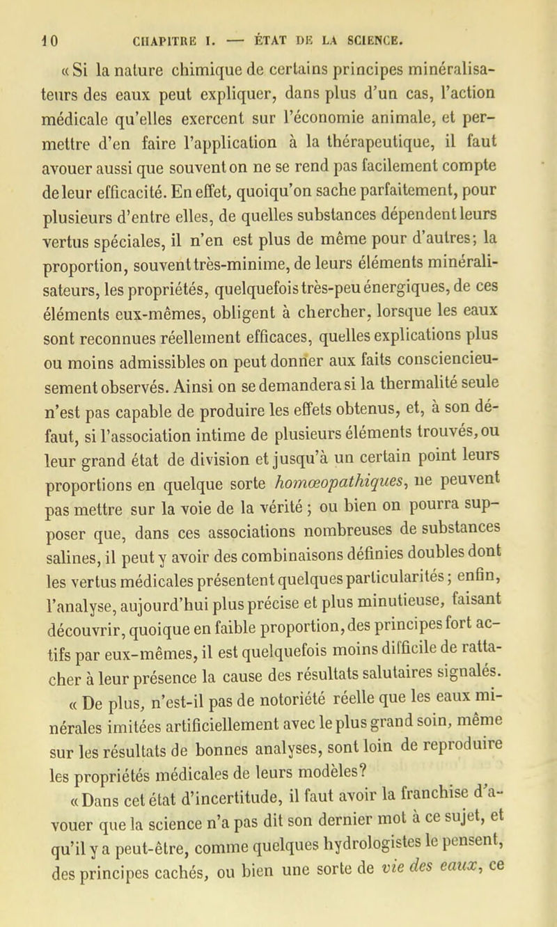 «Si la nature chimique de certains principes minéralisa- teurs des eaux peut expliquer, dans plus d'un cas, l'action médicale qu'elles exercent sur l'économie animale, et per- mettre d'en faire l'application à la thérapeutique, il faut avouer aussi que souvent on ne se rend pas facilement compte de leur efficacité. En effet, quoiqu'on sache parfaitement, pour plusieurs d'entre elles, de quelles substances dépendent leurs vertus spéciales, il n'en est plus de même pour d'autres; la proportion, souvent très-minime, de leurs éléments minérali- sateurs, les propriétés, quelquefois très-peu énergiques, de ces éléments eux-mêmes, obligent à chercher, lorsque les eaux sont reconnues réellement efficaces, quelles explications plus ou moins admissibles on peut donner aux faits consciencieu- sement observés. Ainsi on se demandera si la thermalité seule n'est pas capable de produire les effets obtenus, et, à son dé- faut, si l'association intime de plusieurs éléments trouvés, ou leur grand état de division et jusqu'à un certain point leurs proportions en quelque sorte homœopathiques, ne peuvent pas mettre sur la voie de la vérité ; ou bien on pourra sup- poser que, dans ces associations nombreuses de substances salines, il peut y avoir des combinaisons définies doubles dont les vertus médicales présentent quelques particularités; enfin, l'analyse, aujourd'hui plus précise et plus minutieuse, faisant découvrir, quoique en faible proportion, des principes fort ac- tifs par eux-mêmes, il est quelquefois moins difficile de ratta- cher à leur présence la cause des résultats salutaires signalés. « De plus, n'est-il pas de notoriété réelle que les eaux mi- nérales imitées artificiellement avec le plus grand soin, même sur les résultats de bonnes analyses, sont loin de reproduire les propriétés médicales de leurs modèles? «Dans cet état d'incertitude, il faut avoir la franchise d'a- vouer que la science n'a pas dit son dernier mot à ce sujet, et qu'il y a peut-être, comme quelques hydrologistes le pensent, des principes cachés, ou bien une sorte de vie des eaux, ce