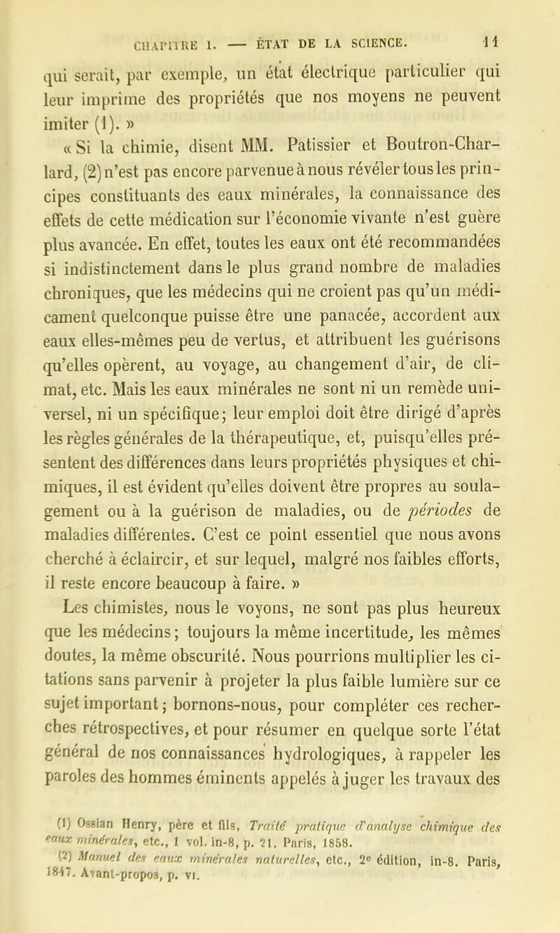 qui serait, par exemple, un état électrique particulier qui leur imprime des propriétés que nos moyens ne peuvent imiter (1). » « Si la chimie, disent MM. Pâtissier et Boutron-Char- lard, (2) n'est pas encore parvenue à nous révéler tous les prin- cipes constituants des eaux minérales, la connaissance des effets de cette médication sur l'économie vivante n'est guère plus avancée. En effet, toutes les eaux ont été recommandées si indistinctement dans le plus grand nombre de maladies chroniques, que les médecins qui ne croient pas qu'un médi- cament quelconque puisse être une panacée, accordent aux eaux elles-mêmes peu de vertus, et attribuent les guérisons qu'elles opèrent, au voyage, au changement d'air, de cli- mat, etc. Mais les eaux minérales ne sont ni un remède uni- versel, ni un spécifique; leur emploi doit être dirigé d'après les règles générales de la thérapeutique, et, puisqu'elles pré- sentent des différences dans leurs propriétés physiques et chi- miques, il est évident qu'elles doivent être propres au soula- gement ou à la guérison de maladies, ou de périodes de maladies différentes. C'est ce point essentiel que nous avons cherché à éclaircir, et sur lequel, malgré nos faibles efforts, il reste encore beaucoup à faire. » Les chimistes, nous le voyons, ne sont pas plus heureux que les médecins ; toujours la même incertitude, les mêmes doutes, la même obscurité. Nous pourrions multiplier les ci- tations sans parvenir à projeter la plus faible lumière sur ce sujet important; bornons-nous, pour compléter ces recher- ches rétrospectives, et pour résumer en quelque sorte l'état général de nos connaissances hydrologiques, à rappeler les paroles des hommes éminents appelés à juger les travaux des (1) Ossian Henry, père et dis, Traité pratiqua d'analyse chimique des eem minérales, etc., 1 vol. in-8, p. tV. Pnris, 1858. (2) Manuel des eaux minérales naturelles, etc., 2° édition, in-8. Paris,