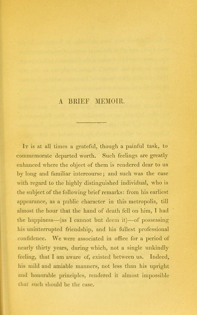 A BRIEF MEMOIR. It is at all times a grateful, though a painful task, to commemorate departed worth. Such feelings are greatly enhanced where the ohject of them is rendered dear to us by long and familiar intercourse; and such was the case with regard to the highly distinguished individual, who is the subject of the following brief remarks: from his earliest appearance, as a public character in this metropolis, till almost the hour that the hand of death fell on him, I had the happiness—(as I cannot but deem it)—of possessing his uninterrupted friendship, and his fullest professional confidence. We were associated in office for a period of nearly thirty years, during which, not a single unkindly feeling, that I am aware of, existed between us. Indeed, his rnild and amiable manners, not less than his upright and honorable principles, rendered it almost impossible that such should be the case.