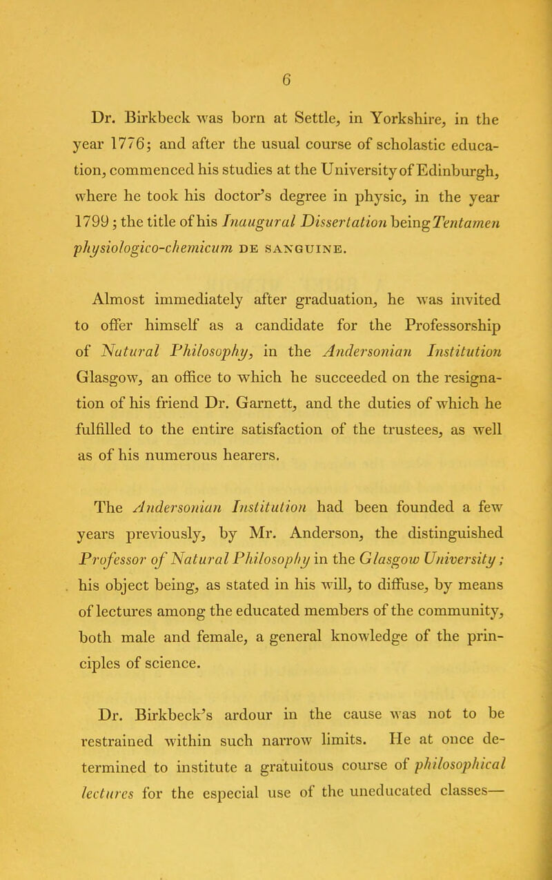 Dr. Birkbeck was born at Settle, in Yorkshire, in the year 1776; and after the usual course of scholastic educa- tion, commenced his studies at the University of Edinburgh, where he took his doctor's degree in physic, in the year 1799; the title of his Inaugural Dissertation being Tentamen physiologico-chemicum de sanguine. Almost immediately after graduation, he was invited to offer himself as a candidate for the Professorship of Nutural Philosophy, in the Andersoniari Institution Glasgow, an office to which he succeeded on the resigna- tion of his friend Dr. Garnett, and the duties of which he fulfilled to the entire satisfaction of the trustees, as well as of his numerous hearers. The Andersoniari Institution had been founded a few years previously, by Mr. Anderson, the distinguished Professor of Natural Philosophy in the Glasgoio University; his object being, as stated in his will, to diffuse, by means of lectures among the educated members of the community, both male and female, a general knowledge of the prin- ciples of science. Dr. Birkbeck's ardour in the cause was not to be restrained within such narrow limits. He at once de- termined to institute a gratuitous course of philosophical lectures for the especial use of the uneducated classes—