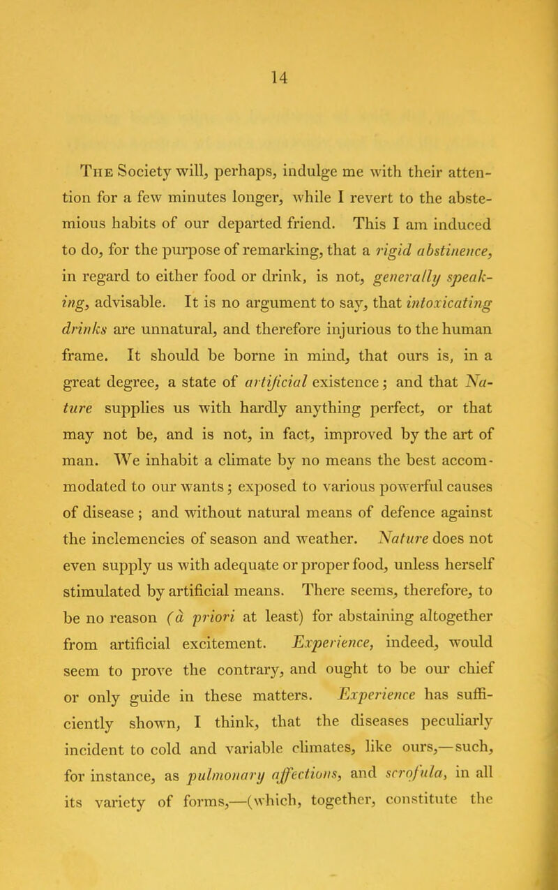 The Society will, perhaps, indulge me with their atten- tion for a few minutes longer, while I revert to the abste- mious habits of our departed friend. This I am induced to do, for the purpose of remarking, that a rigid abstinence, in regard to either food or drink, is not, generally speak- ing, advisable. It is no argument to say, that intoa icating drinks are unnatural, and therefore injurious to the human frame. It should be borne in mind, that ours is, in a great degree, a state of artificial existence; and that Na- ture supplies us with hardly anything perfect, or that may not be, and is not, in fact, improved by the art of man. We inhabit a climate bv no means the best accom- modated to our wants; exposed to various powei-ful causes of disease ; and without natural means of defence against the inclemencies of season and weather. Nature does not even supply us with adequate or proper food, unless herself stimulated by artificial means. There seems, therefore, to be no reason (a priori at least) for abstaining altogether from artificial excitement. Experience, indeed, would seem to prove the contrary, and ought to be our chief or only guide in these matters. Experience has suffi- ciently shown, I think, that the diseases peculiarly incident to cold and variable climates, like ours,—such, for instance, as pulmonary affections, and scrofula, in all its variety of forms,—(which, together, constitute the