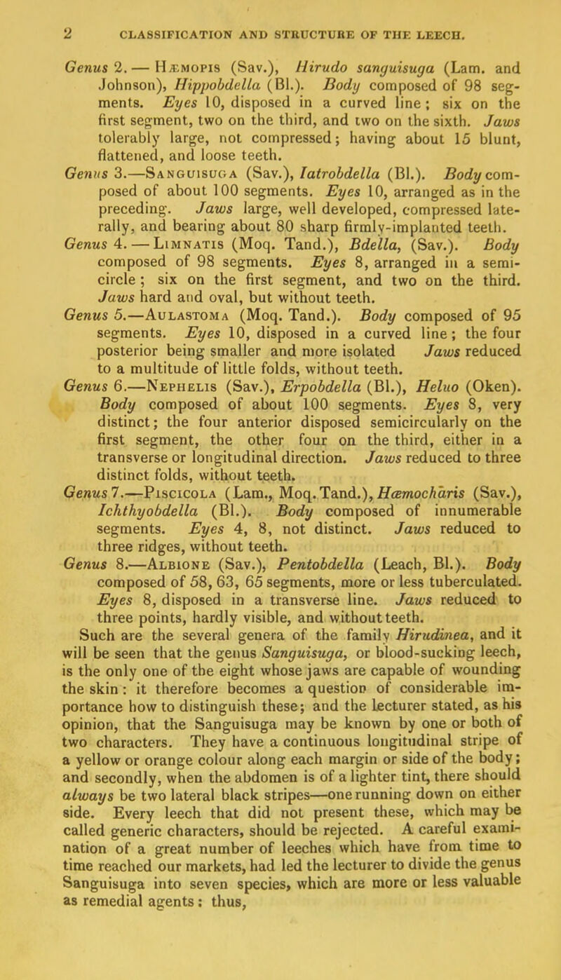 Genus 2. — H-4^mopis (Sav.), Hirudo sanguisuga (Lam. and Johnson), Hippobdella (Bl.). Body composed of 98 seg- ments. Eyes 10, disposed in a curved line; six on the first segment, two on the third, and two on the sixth. Jaws tolerably large, not compressed; having about 15 blunt, flattened, and loose teeth. Genus Z.—Sanguisuga (Sblv.), latrobdella (Bl.), Body com- posed of about 100 segments. Eyes 10, arranged as in the preceding. Jaws large, well developed, compressed late- rally, and bearing about 80 sharp firmly-implanted teeth. Genus 4. — Limnatis (Moq. Tand.), Bdella, (Sav.). Body composed of 98 segments. Eyes 8, arranged iu a semi- circle ; six on the first segment, and two on the third. Jaws hard and oval, but without teeth. Genus 5.—Aulastoma (Moq. Tand.). Body composed of 95 segments. Eyes 10, disposed in a curved line; the four posterior being smaller and more isolated Jaws reduced to a multitude of little folds, without teeth. Genus 6.—Nephelis (Sav.), Erpobdella (Bl.), Heluo (Oken). Body composed of about 100 segments. Eyes 8, very distinct; the four anterior disposed semicircularly on the first segment, the other four on the third, either in a transverse or longitudinal direction. Jaws reduced to three distinct folds, without teeth. Genus7.—Piscicola (Lam., Moq. Tand.), JETtemoc A am (Sav.), Ichthyobdella (Bl,). Body composed of innumerable segments. Eyes 4, 8, not distinct. Jaws reduced to three ridges, without teeth. Genus 8.—Albione (Sav.), Pentobdella (Leach, Bl.). Body composed of 58, 63, 65 segments, more or less tuberculated. Eyes 8, disposed in a transverse line. Jaws reduced to three points, hardly visible, and without teeth. Such are the several genera of the family Hiriidinea, and it will be seen that the genus Sanguisuga, or blood-sucking leech, is the only one of the eight whose jaws are capable of wounding the skin: it therefore becomes a question of considerable im- portance how to distinguish these; and the Lecturer stated, as his opinion, that the Sanguisuga may be known by one or both of two characters. They have a continuous lougitiidinal stripe of a yellow or orange colour along each margin or side of the body; and secondly, when the abdomen is of a lighter tint, there should always be two lateral black stripes—one running down on either side. Every leech that did not present these, which may be called generic characters, should be rejected. A careful exami- nation of a great number of leeches which have from time to time reached our markets, had led the lecturer to divide the genus Sanguisuga into seven species, which are more or less valuable as remedial agents : thus,