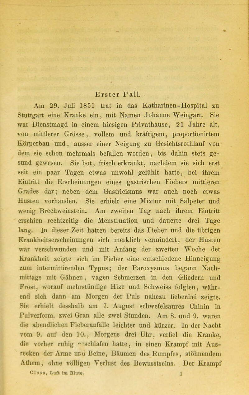Erster Fall. Am 29. Juli 1851 trat in das Katharinen-Hospital zu Stuttgart eine Kranke ein, mit Namen Johanne Weingart. Sie war Dienstmagd in einem hiesigen Privathause, 21 Jahre alt, von mittlerer Grösse, vollem und kräftigem, proportionirtem Körperbau und, ausser einer Neigung zu Gesichtsrothlauf von dem sie schon mehrmals befallen worden, bis dahin stets ge- sund gewesen. Sie bot, frisch erkrankt, nachdem sie sich erst seit ein paar Tagen etwas unwohl gefühlt hatte, bei ihrem Eintritt die Erscheinungen eines gastrischen Fiebers mittleren Grades dar; neben dem Gastricismus war auch noch etwas Husten vorhanden. Sie erhielt eine Mixtur mit Salpeter und wenig Brechweinstein. Am zweiten Tag nach ihrem Eintritt erschien rechtzeitig die Menstruation und dauerte drei Tage lang. In dieser Zeit hatten bereits das Fieber und die übrigen Krankheitserscheinungen sich merklich vermindert, der Husten war verschwunden und mit Anfang der zweiten Woche der Krankheit zeigte sich im Fieber eine entschiedene Hinneigung zum intermittirenden Typus; der Paroxysmus begann Nach- mittags mit Gähnen, vagen Schmerzen in den Gliedern und Frost, worauf mehrstündige Hize und Schweiss folgten, währ- end sich dann am Morgen der Puls nahezu fieberfrei zeigte. Sie erhielt desshalb am 7. August schwefelsaures Chinin in Pulverform, zwei Gran alle zwei Stunden. Am 8. und 9. waren die abendlichen Fieberanfälle leichter und kürzer. In der Nacht vom 9. auf den 10., Morgens drei Uhr, verfiel die Kranke, die vorher ruhig •-schlafen hatte, in einen Krampf mit Aus- recken der Arme ur u Beine, Bäumen des Itumpfcs, stöhnendem Athem, ohne völligen Verlust des Bewusstseins. Der Krampf