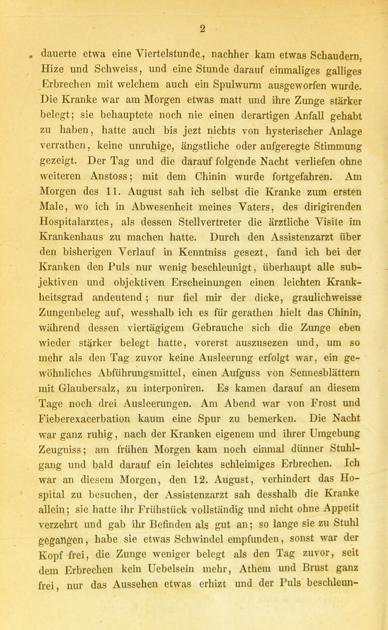 . dauerte etwa eine Viertelstunde, nachher kam etwas Schaudern, Hize und Schweiss, und eine Stunde darauf einmaliges galliges Erbrechen mit welchem auch ein Spulwurm ausgeworfen wurde. Die Kranke war am Morgen etwas matt und ihre Zunge stärker belegt; sie behauptete noch nie einen derartigen Anfall gehabt zu haben, hatte auch bis jezt nichts von hysterischer Anlage verrathen, keine unruhige, ängstliche oder aufgeregte Stimmung gezeigt. Der Tag und die darauf folgende Nacht verliefen ohne weiteren Anstoss; mit dem Chinin wurde fortgefahren. Am Morgen des 11. August sah ich selbst die Kranke zum ersten Male, wo ich in Abwesenheit meines Vaters, des dirigirenden Hospitalarztes, als dessen Stellvertreter die ärztliche Visite im Krankenhaus zu machen hatte. Durch den Assistenzarzt über den bisherigen Verlauf in Kenntniss gesezt, fand ich bei der Kranken den Puls nur wenig beschleunigt, überhaupt alle sub- jektiven und objektiven Erscheinungen einen leichten Krank- heitsgrad andeutend; nur fiel mir der dicke, graulichweisse Zungenbeleg auf, wesshalb ich es für gerathen hielt das Chinin, während dessen viertägigem Gebrauche sich die Zunge eben wieder stärker belegt hatte, vorerst auszusezen und, um so mehr als den Tag zuvor keine Ausleerung erfolgt war, ein ge- wöhnliches Abführungsmittel, einen Aufguss von Sennesblättern mit Glaubersalz, zu interponiren. Es kamen darauf an diesem Tage noch drei Ausleerungen. Am Abend war von Frost und Fieberexacerbation kaum eine Spur zu bemerken. Die Nacht war ganz ruhig, nach der Kranken eigenem und ihrer Umgebung Zeugniss; am frühen Morgen kam noch einmal dünner Stuhl- gang und bald darauf ein leichtes schleimiges Erbrechen. Ich war an diesem Morgen, den 12. August, verhindert das Ho- spital zu besuchen, der Assistenzarzt sah desshalb die Kranke allein; sie hatte ihr Frühstück vollständig und nicht ohne Appetit verzehrt und gab ihr Befinden als gut an; so lange sie zu Stuhl gegangen, habe sie etwas Schwindel empfunden, sonst war der Kopf frei, die Zunge weniger belegt als den Tag zuvor, seit dem Erbrechen kein Uebelsein mehr, Athem und Brust ganz frei, nur das Aussehen etwas erhizt und der Puls besclüeun-