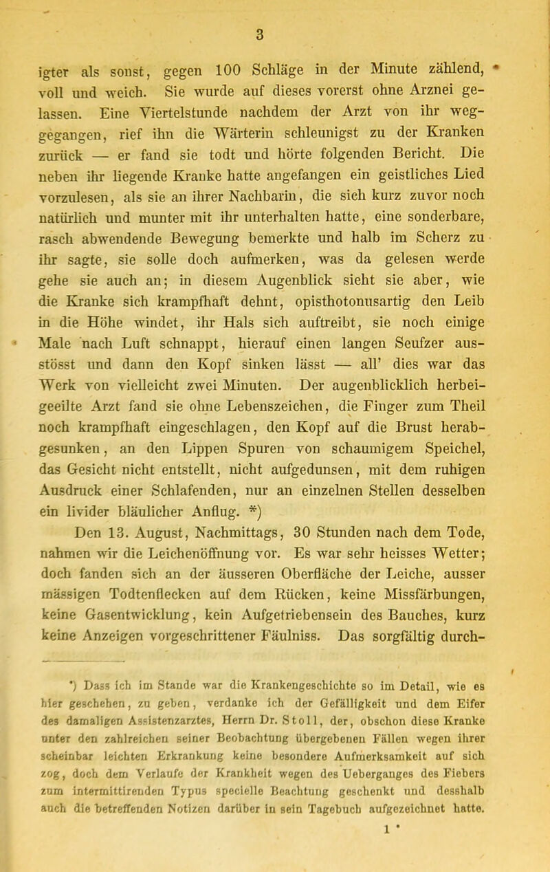 igter als sonst, gegen 100 Schläge in der Minute zählend, ■ voll und -weich. Sie wurde auf dieses vorerst ohne Arznei ge- lassen. Eine Viertelstunde nachdem der Arzt von ihr weg- gegangen, rief ihn die Wärterin schleunigst zu der Kranken zurück — er fand sie todt und hörte folgenden Bericht. Die nebeu ihr liegende Kranke hatte angefangen ein geistliches Lied vorzulesen, als sie an ihrer Nachbarin, die sich kurz zuvor noch natürlich und munter mit ihr unterhalten hatte, eine sonderbare, rasch abwendende Bewegung bemerkte und halb im Scherz zu ihr sagte, sie solle doch aufmerken, was da gelesen werde gehe sie auch au; in diesem Augenblick sieht sie aber, wie die Kranke sich krampfhaft dehnt, opisthotonusartig den Leib in die Höhe windet, ihr Hals sich auftreibt, sie noch einige Male nach Luft schnappt, hierauf einen langen Seufzer aus- stösst und dann den Kopf sinken lässt — all' dies war das Werk von vielleicht zwei Minuten. Der augenblicklich herbei- geeilte Arzt fand sie ohne Lebenszeichen, die Finger zum Theil noch krampfhaft eingeschlagen, den Kopf auf die Brust herab- gesunken , an den Lippen Spuren von schaumigem Speichel, das Gesicht nicht entstellt, nicht aufgedunsen, mit dem ruhigen Ausdruck einer Schlafenden, nur an einzelnen Stellen desselben ein livider bläulicher Anflug. *) Den 13. August, Nachmittags, 30 Stunden nach dem Tode, nahmen wir die Leichenöffnung vor. Es war sehr heisses Wetter; doch fanden sich an der äusseren Oberfläche der Leiche, ausser massigen Todtenflecken auf dem Rücken, keine Missfärbungen, keine Gasentwicklung, kein Aufgetriebensein des Bauches, kurz keine Anzeigen vorgeschrittener Fäulniss. Das sorgfältig durch- ') Dass ich im Stande war die Krankengeschichte so im Detail, wie es hier geschehen, zu geben, verdanke ich der Gefälligkeit und dem Eifer des damaligen Assistenzarztes, Herrn Dr. St oll, der, obschon diese Kranke unter den zahlreichen seiner Beobachtung übergebeneu Fällen -wegen ihrer scheinbar leichten Erkrankung keine besondere Aufmerksamkeit auf sich zog, doch dem Verlaufe der Krankheit wegen des Ueberganges des Fiebers zum inteTmittirenden Typu3 specielle Beachtung geschenkt und desshalb auch die betreffenden Notizen darüber in sein Tagebuch aufgezeichnet hatte. 1 •