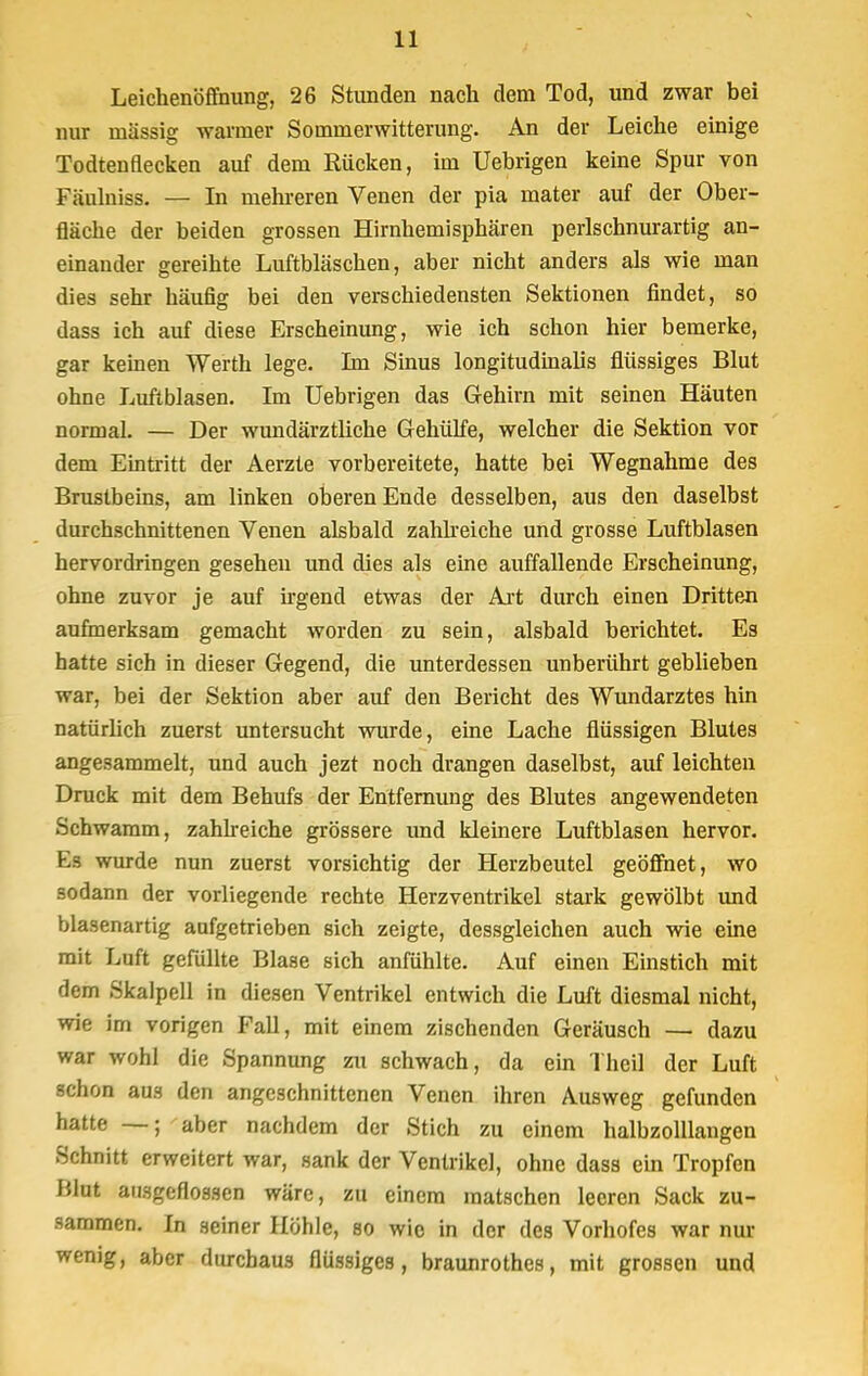 Leichenöffnung, 26 Stunden nach dem Tod, und zwar bei nur massig warmer Sommerwitterung. An der Leiche einige Todtenflecken auf dem Rücken, im Uebrigen keine Spur von Fäulniss. — In mehreren Venen der pia rnater auf der Ober- fläche der beiden grossen Hirnhemisphären perlschnurartig an- einander gereihte Luftbläschen, aber nicht anders als wie man dies sehr häufig bei den verschiedensten Sektionen findet, so dass ich auf diese Erscheinung, wie ich schon hier bemerke, gar keinen Werth lege. Im Sinus longitudinalis flüssiges Blut ohne Luftblasen. Im Uebrigen das Gehirn mit seinen Häuten normal. — Der wundärztliche Gehülfe, welcher die Sektion vor dem Eintritt der Aerzte vorbereitete, hatte bei Wegnahme des Brustbeins, am linken oberen Ende desselben, aus den daselbst durchschnittenen Venen alsbald zahlreiche und grosse Luftblasen hervordringen gesehen und dies als eine auffallende Erscheinung, ohne zuvor je auf irgend etwas der Art durch einen Dritten aufmerksam gemacht worden zu sein, alsbald berichtet. Es hatte sich in dieser Gegend, die unterdessen unberührt geblieben war, bei der Sektion aber auf den Bericht des Wundarztes hin natürlich zuerst untersucht wurde, eine Lache flüssigen Blutes angesammelt, und auch jezt noch drangen daselbst, auf leichten Druck mit dem Behufs der Entfernung des Blutes angewendeten Schwamm, zahlreiche grössere und kleinere Luftblasen hervor. Es wurde nun zuerst vorsichtig der Herzbeutel geöffnet, wo sodann der vorliegende rechte Herzventrikel stark gewölbt und blasenartig aufgetrieben sich zeigte, dessgleichen auch wie eine mit Luft gefüllte Blase sich anfühlte. Auf einen Einstich mit dem Skalpell in diesen Ventrikel entwich die Luft diesmal nicht, wie im vorigen Fall, mit einem zischenden Geräusch — dazu war wohl die Spannung zu schwach, da ein Theil der Luft schon aus den angeschnittenen Venen ihren Ausweg gefunden hatte —; aber nachdem der Stich zu einem halbzolllangen Schnitt erweitert war, sank der Ventrikel, ohne dass ein Tropfen Blut ausgeflossen wäre, zu einem matschen leeren Sack zu- sammen. In seiner Höhle, so wie in der des Vorhofes war nur wenig, aber durchaus flüssiges, braunrothes, mit grossen und
