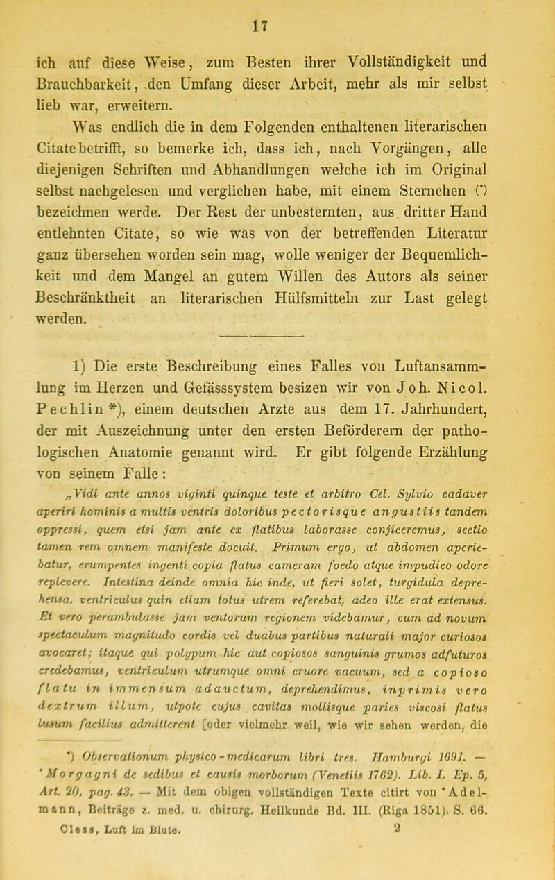 ich auf diese Weise, zum Besten ihrer Vollständigkeit und Brauchbarkeit, den Umfang dieser Arbeit, mehr als mir selbst lieb war, erweitern. Was endlich die in dem Folgenden enthaltenen literarischen Citate betrifft, so bemerke ich, dass ich, nach Vorgängen, alle diejenigen Schriften und Abhandlungen welche ich im Original selbst nachgelesen und verglichen habe, mit einem Sternchen (') bezeichnen werde. Der Rest der unbesternten, aus dritter Hand entlehnten Citate, so wie was von der betreffenden Literatur ganz übersehen worden sein mag, wolle weniger der Bequemlich- keit und dem Mangel an gutem Willen des Autors als seiner Beschränktheit an literarischen Hülfsmitteln zur Last gelegt werden. 1) Die erste Beschreibung eines Falles von Luftansamm- lung im Herzen und Gefässsystem besizen wir von Joh. Nicol. Pechlin*), einem deutschen Arzte aus dem 17. Jahrhundert, der mit Auszeichnung unter den ersten Beförderern der patho- logischen Anatomie genannt wird. Er gibt folgende Erzählung von seinem Falle: „Vidi ante annos viyinti quinque teste et arbitro Cel. Sylvio cadaver aperiri hominis a mullis ventris doloribus pectorisque angustiis tandem oppressi, quem etsi jam ante ex flatibus laborasse conjiceremus, Sectio tarnen rem omnem manifeste docuit. Primum ergo, ut abdomen aperie- batur, erumpentes ingenti copia flatus camcram foedo atque impudico odore replevere. Intestina deinde omnia hic inde, ut fieri solet, turgidula depre- hensa, ventriculus quin etiam totus utrem referebat, adeo üle erat extensus. Et vero perambubasse jam ventorum regionern videbamur, cum ad novum »pectaculum magnitudo cordis vel duabus partibus nalurali major curiosos avocaret; itaque qui polypum hic aut copiosos sanguinis grwnos adfuturos credebamu», venlriculurn utrumque omni cruore vacuum, sed a copioso flatu in immensurn adauctum, deprehendimus, inprimis vero dextrum illum, utpole cujut cavilas mollisque paries viscosi flatus l»Mum facüiu» admillerent [oder vielmehr weil, wie wir sehen werden, die ) Observationum physico - medicarum libri tres. Ilamburgi 16'JJ. — 'Morgagni de sedibus el causii morborum (Venctiis 1762). Lib. I. Ep. 5, Art. 20, pag. 43. — Mit dem obigen vollständigen Texto citirt von * Adel- mann, Beiträge z. med. u. Chirurg. Heilkunde Bd. III. (Riga 1851). S. 66. Claas, Luft Im Blute. 2