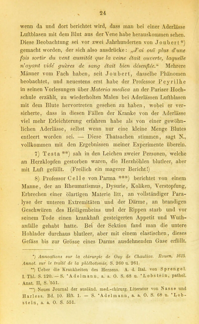 wenn da und dort berichtet wird, dass man bei einer Aderlässe Luftblasen mit dem Blut aus der Vene habe herauskommen sehen. Diese Beobachtung sei vor zwei Jahrhunderten von Joubert*) gemacht worden, der sich also ausdrücke: „J'ai ou'i plus d'une fois sortir du vent aussitöt que la veine etait ouverte, laquelle n'ayant vide gxCeres de sang etait bien desenflee. Mehrere Männer vom Fach haben, seit Joubert, dasselbe Phänomen beobachtet, und neuestens erst habe der Professor Peyrilhe in seinen Vorlesungen über Materia mediea an der Pariser Hoch- schule erzählt, zu wiederholten Malen bei Aderlässen Luftblasen mit dem Blute hervortreten gesehen zu haben, wobei er ver- sicherte, dass in diesen Fällen der Kranke von der Aderlässe viel mehr Erleichterung erfahren habe als von einer gewöhn- lichen Aderlässe, selbst wenn nur eine kleine Menge Blutes entleert worden sei. — Diese Thatsachen stimmen, sagt N., vollkommen mit den Ergebnissen meiner Experimente iiberein. 7) Testa **) sah in den Leichen zweier Personen, welche an Herzklopfen gestorben waren, die Herzhöhlen blutleer, aber mit Luft gefüllt. (Freilich ein magerer Bericht!) 8) Professor Celle von Parma ***) berichtet von einem Manne, der an Rheumatismus, Dysurie, Koliken, Verstopfung, Erbrechen einer ölartigen Materie litt, an vollständiger Para- lyse der unteren Extremitäten und der Därme, an brandigen Geschwüren des Heiligenbeins und der Rippen starb und vor seinem Tode einen krankhaft gesteigerten Appetit und Wuth- anfälle gehabt hatte. Bei der Sektion fand man die untere Hohlader durchaus blutleer, aber mit einem elastischen, dieses Gefäss bis zur Grösse eines Darms ausdehnenden Gase erfüllt. *) Annoations aur la Chirurgie de Guy de Chauliac. Rouen, 1615. Annot. sur le traite de la Phlebotomie, S. 260 u. 261. ) Ueber die Krankheiten des Herzens. A. d. Ital. von Sprengel. I. Thl. S. 120. — S. 'Adelmann, a. a. 0. S. 68 u. 'Lobstein, pathol. Anat. II, S. 551. ') Neues Journal der ausländ, med.-chirurg. Literatur von Nasse und Harless. Bd. 10. Hft. 1. — S. 'Adelmann, a. a. 0. S. 68 u. 'Lob- stein, a. a. 0. S. 551.