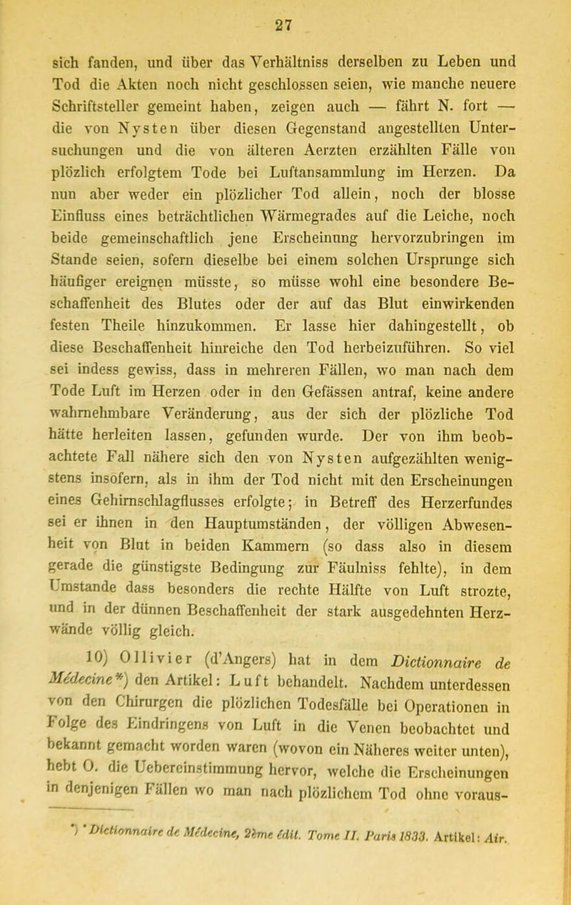 sich fanden, und über das Verhältniss derselben zu Leben und Tod die Akten noch nicht geschlossen seien, wie manche neuere Schriftsteller gemeint haben, zeigen auch — fährt N. fort — die von Nysten über diesen Gegenstand angestellten Unter- suchungen und die von älteren Aerzten erzählten Fälle von plözlich erfolgtem Tode bei Luftansammlung im Herzen. Da nun aber weder ein plözlicher Tod allein, noch der blosse Einfluss eines beträchtlichen Wärmegrades auf die Leiche, noch beide gemeinschaftlich jene Erscheinung hervorzubringen im Stande seien, sofern dieselbe bei einem solchen Ursprünge sich häufiger ereignen müsste, so müsse wohl eine besondere Be- schaffenheit des Blutes oder der auf das Blut einwirkenden festen Theile hinzukommen. Er lasse hier dahingestellt, ob diese Beschaffenheit hinreiche den Tod herbeizuführen. So viel sei indess gewiss, dass in mehreren Fällen, wo man nach dem Tode Luft im Herzen oder in den Gefässen antraf, keine andere wahrnehmbare Veränderung, aus der sich der plözliche Tod hätte herleiten lassen, gefunden wurde. Der von ihm beob- achtete Fall nähere sich den von Nysten aufgezählten wenig- stens insofern, als in ihm der Tod nicht mit den Erscheinungen eine3 Gehirnschlagflusses erfolgte; in Betreff des Herzerfundes sei er ihnen in den Hauptumständen, der völligen Abwesen- heit von Blut in beiden Kammern (so dass also in diesem gerade die günstigste Bedingung zur Fäulniss fehlte), in dem Umstände dass besonders die rechte Hälfte von Luft strozte, und in der dünnen Beschaffenheit der stark ausgedehnten Herz- wände völlig gleich. 10) Olli vi er (d'Angers) hat in dem Dictionnaire de Medecine*) den Artikel: Luft behandelt. Nachdem unterdessen von den Chirurgen die plözlichcn Todesfälle bei Operationen in Folge des Eindringens von Luft in die Venen beobachtet und bekannt gemacht worden waren (wovon ein Näheres weiter unten), hebt 0. die Uebercinstimmung hervor, welche die Erscheinungen in denjenigen Fällen wo man nach plözlichem Tod ohne voraus- *) •Dictionnaire de Medecine, 2eme teil. Tome II. Paris 1833. Artikel: Air.