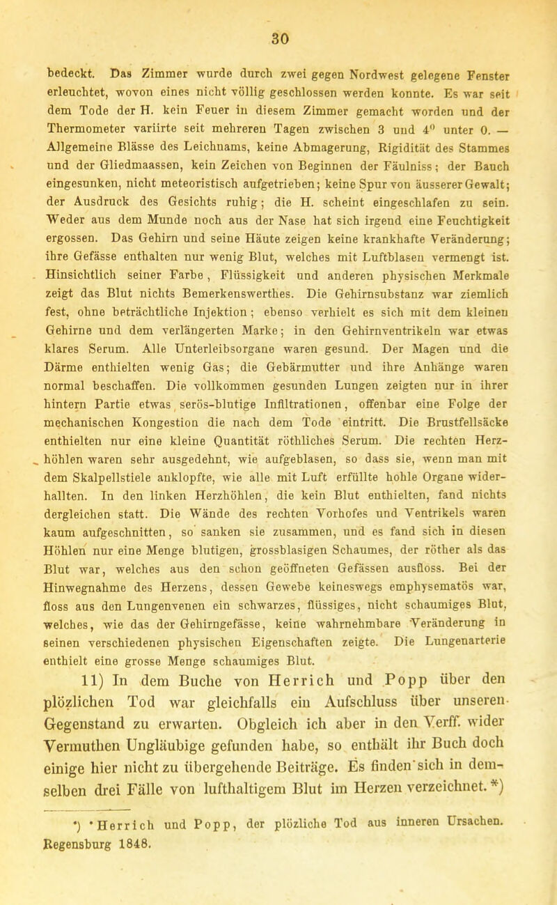 bedeckt. Das Zimmer wurde durch zwei gegen Nordwest gelegene Fenster erleuchtet, wovon eines nicht -völlig geschlossen werden konnte. Es war seit dem Tode der H. kein Feuer in diesem Zimmer gemacht worden und der Thermometer variirte seit mehreren Tagen zwischen 3 und 4 unter 0. — Allgemeine Blässe des Leichnams, keine Abmagerung, Rigidität des Stammes und der Gliedmaassen, kein Zeichen von Beginnen der Fäulniss; der Bauch eingesunken, nicht meteoristisch aufgetrieben; keine Spur von äusserer Gewalt; der Ausdruck des Gesichts ruhig; die H. scheint eingeschlafen zu sein. Weder aus dem Munde noch aus der Nase hat sich irgend eine Feuchtigkeit ergossen. Das Gehirn und seine Häute zeigen keine krankhafte Veränderung; ihre Gefässe enthalten nur wenig Blut, welches mit Luftblasen vermengt ist. Hinsichtlich seiner FaTbe, Flüssigkeit und anderen physischen Merkmale zeigt das Blut nichts Bemerkenswertb.es. Die Gehirnsubstanz war ziemlich fest, ohne beträchtliche Injektion; ebenso verhielt es sich mit dem kleineu Gehirne und dem verlängerten Marko; in den Gehirnventrikeln war etwas klares Serum. Alle Unterleibsorgane waren gesund. Der Magen und die Därme enthielten wenig Gas; die Gebärmutter und ihre Anhänge waren normal beschaffen. Die vollkommen gesunden Lungen zeigten nur in ihrer hintern Partie etwas serös-blutige Infiltrationen, offenbar eine Folge der mechanischen Kongestion die nach dem Tode eintritt. Die Brustfellsäcke enthielten nur eine kleine Quantität röthliches Serum. Die rechten Herz- . höhlen waren sehr ausgedehnt, wie aufgeblasen, so dass sie, wenn man mit dem Skalpellstiele anklopfte, wie alle mit Luft erfüllte hohle Organe wider- hallten. In den linken Herzhöhlen, die kein Blut enthielten, fand nichts dergleichen statt. Die Wände des rechten Vorhofes und Ventrikels waren kaum aufgeschnitten, so sanken sie zusammen, und es fand sich in diesen Höhlen nur eine Menge blutigen, grossblasigen Schaumes, der röther als das Blut war, welches aus den schon geöffneten Gefässen ausfloss. Bei der Hinwegnahme des Herzens, dessen Gewebe keineswegs emphysematös war, floss aus den Lungenvenen ein schwarzes, flüssiges, nicht schaumiges Blut, welches, wie das der Gehirngefässe, keine wahrnehmbare Veränderung in seinen verschiedenen physischen Eigenschaften zeigte. Die Lungenarterie enthielt eine grosse Menge schaumiges Blut. 11) In dem Buche von Her rieh und Popp über den plözlichen Tod war gleichfalls ein Aufschluss über unseren Gegenstand zu erwarten. Obgleich ich aber in den Yerff. wider Verrauthen Ungläubige gefunden habe, so enthält ihr Buch doch einige hier nicht zu übergehende Beiträge. Es finden'sich in dem^ selben drei Fälle von lufthaltigem Blut im Herzen verzeichnet. *) ') 'Herrieh und Popp, der plözliche Tod aus inneren Ursachen. Regensburg 1848.